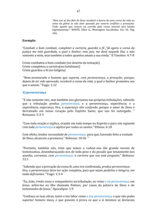 67
“Nem um só dos fiéis de Deus receberá a honra de uma coroa da vida no
reino da glória se não tiver passado por severos conflitos e provações.
Todo aquele que vencer na corrida pela coroa imortal terá lutado
legitimamente.” WHITE, Ellen G., Mensagens Escolhidas, Vol. III, Pág.
344.
Exemplo:
“Combati o bom combate, completei a carreira, guardei a fé. “Já agora a coroa da
justiça me está guardada, a qual o Senhor, reto juiz, me dará naquele Dia; e não
somente a mim, mas também a todos quantos amam a sua vinda.” II Timóteo: 4:7-8
Cristo combateu o bom combate (no deserto da tentação)
Cristo completou a carreira(no Getsêmani)
Cristo guardou a fé (no Gólgota)
“Bem-aventurado o homem que suporta, com perseverança, a provação; porque,
depois de ter sido aprovado, receberá a coroa da vida, a qual o Senhor prometeu aos
que o amam.” Tiago: 1:12
1) perseverança
"E não somente isto, mas também nos gloriamos nas próprias tribulações, sabendo
que a tribulação produz perseverança; e a perseverança, experiência; e a
experiência, esperança. Ora, a esperança não confunde, porque o amor de Deus é
derramado em nosso coração pelo Espírito Santo, que nos foi outorgado. "
Romanos: 5:3-5
"Com toda oração e súplica, orando em todo tempo no Espírito e para isto vigiando
com toda perseverança e súplica por todos os santos." Efésios: 6:18
Com efeito, tendes necessidade de perseverança, para que, havendo feito a vontade
de Deus, alcanceis a promessa." Hebreus: 10:36 "
"Portanto, também nós, visto que temos a rodear-nos tão grande nuvem de
testemunhas, desembaraçando-nos de todo peso e do pecado que tenazmente nos
assedia, corramos, com perseverança, a carreira que nos está proposta." Hebreus:
12:1
"Sabendo que a provação da vossa fé, uma vez confirmada, produz perseverança.
Ora, a perseverança deve ter ação completa, para que sejais perfeitos e íntegros, em
nada deficientes." Tiago: 1:3-4
"Eu, João, irmão vosso e companheiro na tribulação, no reino e na perseverança, em
Jesus, achei-me na ilha chamada Patmos, por causa da palavra de Deus e do
testemunho de Jesus." Apocalipse: 1:9
"Conheço as tuas obras, tanto o teu labor como a tua perseverança, e que não podes
suportar homens maus, e que puseste à prova os que a si mesmos se declaram
 