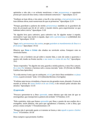 68
apóstolos e não são, e os achaste mentirosos. e tens perseverança, e suportaste
provas por causa do meu nome, e não te deixaste esmorecer." " Apocalipse: 2:2-3
"Conheço as tuas obras, o teu amor, a tua fé, o teu serviço, a tua perseverança e as
tuas últimas obras, mais numerosas do que as primeiras." Apocalipse: 2:19
"Porque guardaste a palavra da minha perseverança, também eu te guardarei da
hora da provação que há de vir sobre o mundo inteiro, para experimentar os que
habitam sobre a terra." Apocalipse: 3:10
"Se alguém leva para cativeiro, para cativeiro vai. Se alguém matar à espada,
necessário é que seja morto à espada. Aqui está a perseverança e a fidelidade dos
santos." Apocalipse: 13:10
"Aqui está a perseverança dos santos, os que guardam os mandamentos de Deus e a
fé em Jesus." Apocalipse: 14:12
Observe que Deus e Cristo são citados no versículo acima. Compare com os
versículos baixo:
"Olhei, e eis o Cordeiro em pé sobre o monte Sião, e com ele cento e quarenta e
quatro mil, tendo na fronte escrito o seu nome e o nome de seu Pai." Apocalipse:
14:1
"Jesus respondeu: "Se alguém me ama, guarda a minha palavra, e meu Pai o amará.
Eu e meu Pai viremos e faremos nele a nossa morada." João: 23 (Versão da Bíblia
Católica Sem Apócrifos)
"E a vida eterna é esta: que te conheçam, a ti só, por único Deus verdadeiro e a Jesus
Cristo, a quem enviaste." João: 13:3 (Almeida Revista e Corrigida)
"O sétimo anjo tocou a trombeta, e houve no céu grandes vozes, dizendo: O reino do
mundo se tornou de nosso Senhor e do seu Cristo, e ele reinará pelos séculos dos
séculos." Apocalipse: 11:15
2) aprovado
"Procura apresentar-te a Deus aprovado, como obreiro que não tem de que se
envergonhar, que maneja bem a palavra da verdade." II Timóteo: 2:15
"Pelo contrário, visto que fomos aprovados por Deus, a ponto de nos confiar ele o
evangelho, assim falamos, não para que agrademos a homens, e sim a Deus, que
prova o nosso coração." I Tessalonicenses: 2:4
"Porque não é aprovado quem a si mesmo se louva, e sim aquele a quem o Senhor
louva." II Coríntios: 10:18
Deus cumpre o que promete. Confira:
 