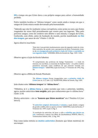 7
III) o tempo em que Cristo dava o seu próprio sangue para salvar a humanidade
perdida:
Pedro também localiza os “últimos tempos” como sendo ainda o tempo em que o
sangue de Cristo estava sendo derramado pela humanidade:
“Sabendo que não foi mediante coisas corruptíveis, como prata ou ouro, que fostes
resgatados do vosso fútil procedimento que vossos pais vos legaram, “Mas pelo
precioso sangue, como de cordeiro sem defeito e sem mácula, o sangue de Cristo,
Conhecido, com efeito, antes da fundação do mundo, porém manifestado no fim
dos tempos, por amor de vós” I Pedro: 1:18-20.
Agora observe essa fonte:
“Este não é um período imediatamente antes da segunda vinda de cristo.
Pelo contrário, de acordo com a perspectiva do Novo Testamento, trata-
se da era inaugurada pela primeira vinda de Cristo e concluída na
sua segunda vinda.” GENEBRA, Bíblia de Estudo de, Págs. 1445 -1446.
Observe agora a Lição da Escola Sabatina:
“O cumprimento das profecias do Antigo Testamento – a vinda do
messias, seu sacrifício, a concessão do Espírito Santo – era pelos cristãos
primitivos encarado como evidência de que estavam vivendo nos
últimos tempos." SABATINA, Lição da Escola, 3° Trimestre de 1992, Pág.
59.
Observe agora a Bíblia de Estudo Plenitude:
“Os últimos tempos foram inaugurados com a primeira vinda de
Cristo (ver at. 2.17; heb. 1.2)” PLENITUDE, Bíblia de Estudo, Pág. 1309.
João chama estes ‘últimos tempos’ de “última hora”.
“Filhinhos, já é a última hora; e, como ouvistes que vem o anticristo, também,
agora, muitos anticristos tem surgido; pelo que conhecemos que é a última hora.”
I João: 2:18.
Muitos anticristos – são os “homens que falam mentiras” em I Timóteo 4:2 (ver
letra f).
“O anticristo original, obviamente, é satanás, o qual, desde a origem
do grande conflito, têm-se oposto a Cristo” SABATINA, Lição da Escola, 2°
Trimestre de 1997, Lição 5, Pág. 3.
“A resolução do anticristo, de levar a cabo a rebelião que iniciou no
céu, continuará a operar nos filhos da desobediência.”WHITE, Ellen G.,
Testemunhos Seletos, VOL. 3, Pág. 394.
Veja como Judas intitula os muitos anticristos (homens que falam mentiras) de
seu tempo:
 