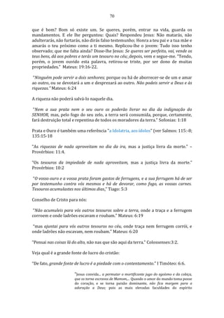 70
que é bom? Bom só existe um. Se queres, porém, entrar na vida, guarda os
mandamentos. E ele lhe perguntou: Quais? Respondeu Jesus: Não matarás, não
adulterarás, não furtarás, não dirás falso testemunho; Honra a teu pai e a tua mãe e
amarás o teu próximo como a ti mesmo. Replicou-lhe o jovem: Tudo isso tenho
observado; que me falta ainda? Disse-lhe Jesus: Se queres ser perfeito, vai, vende os
teus bens, dá aos pobres e terás um tesouro no céu; depois, vem e segue-me. “Tendo,
porém, o jovem ouvido esta palavra, retirou-se triste, por ser dono de muitas
propriedades.” Mateus: 19:16-22.
“Ninguém pode servir a dois senhores; porque ou há de aborrecer-se de um e amar
ao outro, ou se devotará a um e desprezará ao outro. Não podeis servir a Deus e às
riquezas.” Mateus: 6:24
A riqueza não poderá salvá-lo naquele dia.
“Nem a sua prata nem o seu ouro os poderão livrar no dia da indignação do
SENHOR, mas, pelo fogo do seu zelo, a terra será consumida, porque, certamente,
fará destruição total e repentina de todos os moradores da terra.” Sofonias: 1:18
Prata e Ouro é também uma referência "a Idolatria, aos ídolos" (ver Salmos: 115:-8;
135:15-18
“As riquezas de nada aproveitam no dia da ira, mas a justiça livra da morte.” –
Provérbios: 11:4.
“Os tesouros da impiedade de nada aproveitam, mas a justiça livra da morte.”
Provérbios: 10:2
“O vosso ouro e a vossa prata foram gastos de ferrugens, e a sua ferrugem há de ser
por testemunho contra vós mesmos e há de devorar, como fogo, as vossas carnes.
Tesouros acumulastes nos últimos dias.” Tiago: 5:3
Conselho de Cristo para nós:
“Não acumuleis para vós outros tesouros sobre a terra, onde a traça e a ferrugem
corroem e onde ladrões escavam e roubam.” Mateus: 6:19
“mas ajuntai para vós outros tesouros no céu, onde traça nem ferrugem corrói, e
onde ladrões não escavam, nem roubam.” Mateus: 6:20
“Pensai nas coisas lá do alto, não nas que são aqui da terra.” Colossenses:3:2.
Veja qual é a grande fonte de lucro do cristão:
“De fato, grande fonte de lucro é a piedade com o contentamento.” I Timóteo: 6:6.
“Jesus convida... a permutar o mortificante jugo do egoísmo e da cobiça,
que os torna escravos de Mamom,... Quando o amor do mundo toma posse
do coração, e se torna paixão dominante, não fica margem para a
adoração a Deus; pois as mais elevadas faculdades do espírito
 