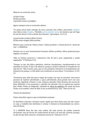 72
Observe no versículo acima
a) falso Cristo
b) falso profeta
c) grandes sinais e prodígios
Agora compare com os versículos abaixo:
"Vi ainda outra besta emergir da terra; possuía dois chifres, parecendo cordeiro,
mas falava como dragão... Também opera grandes sinais, de maneira que até fogo
do céu faz descer à terra, diante dos homens." Apocalipse: 13:11,13
a) parecendo cordeiro (falso Cristo)
b) fala como dragão (falso profeta
Observe que a soma de "falsos cristos + falsos profetas = a besta da terra + besta do
mar = a Babilônia
Satanás usa os seus instrumentos humanos (falsos profetas, falsos pastores) para
enganar as nações:
“Mas os homens perversos e impostores irão de mal a pior, enganando e sendo
enganados.” II Timóteo:3:13.
“Porque os tais são falsos apóstolos, obreiros fraudulentos, transformando-se em
apóstolos de Cristo. E não é de admirar, porque o próprio Satanás se transforma em
anjo de luz. “Não é muito, pois, que os seus próprios ministros se transformem em
ministros de justiça; e o fim deles será conforme as suas obras.” II Coríntios: 11:13-
15.
“Aconteceu que, indo nós para o lugar de oração, nos saiu ao encontro uma jovem
possessa de espírito adivinhador, a qual, adivinhando, dava grande lucro aos seus
senhores. Seguindo a Paulo e a nós, clamava, dizendo: Estes homens são servos do
Deus Altíssimo e vos anunciam o caminho da salvação. Isto se repetia por muitos
dias. Então, Paulo, já indignado, voltando-se, disse ao espírito: Em nome de Jesus
Cristo, eu te mando: retira-te dela. E ele, na mesma hora, saiu.” Atos:16:16-18.
“Ensino de demônios”
Vamos descobrir agora o que os demônios ensinam:
Os demônios ensinam o homem comer aquilo que Deus disse para ele não comer.
ou seja, o trabalho dos demônios é colocar o homem (a humanidade) na contra-
mao de Deus)
“E o SENHOR Deus lhe deu esta ordem: De toda árvore do jardim comerás
livremente, mas da árvore do conhecimento do bem e do mal não comerás; porque,
no dia em que dela comeres, certamente morrerás.” Gênesis:2:16-17.
 