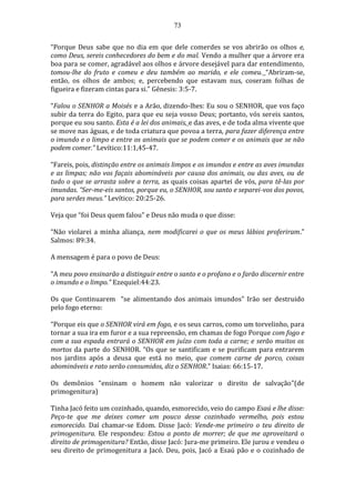 73
“Porque Deus sabe que no dia em que dele comerdes se vos abrirão os olhos e,
como Deus, sereis conhecedores do bem e do mal. Vendo a mulher que a árvore era
boa para se comer, agradável aos olhos e árvore desejável para dar entendimento,
tomou-lhe do fruto e comeu e deu também ao marido, e ele comeu. “Abriram-se,
então, os olhos de ambos; e, percebendo que estavam nus, coseram folhas de
figueira e fizeram cintas para si.” Gênesis: 3:5-7.
“Falou o SENHOR a Moisés e a Arão, dizendo-lhes: Eu sou o SENHOR, que vos faço
subir da terra do Egito, para que eu seja vosso Deus; portanto, vós sereis santos,
porque eu sou santo. Esta é a lei dos animais, e das aves, e de toda alma vivente que
se move nas águas, e de toda criatura que povoa a terra, para fazer diferença entre
o imundo e o limpo e entre os animais que se podem comer e os animais que se não
podem comer.” Levítico:11:1,45-47.
“Fareis, pois, distinção entre os animais limpos e os imundos e entre as aves imundas
e as limpas; não vos façais abomináveis por causa dos animais, ou das aves, ou de
tudo o que se arrasta sobre a terra, as quais coisas apartei de vós, para tê-las por
imundas. “Ser-me-eis santos, porque eu, o SENHOR, sou santo e separei-vos dos povos,
para serdes meus.” Levítico: 20:25-26.
Veja que “foi Deus quem falou” e Deus não muda o que disse:
“Não violarei a minha aliança, nem modificarei o que os meus lábios proferiram.”
Salmos: 89:34.
A mensagem é para o povo de Deus:
“A meu povo ensinarão a distinguir entre o santo e o profano e o farão discernir entre
o imundo e o limpo.” Ezequiel:44:23.
Os que Continuarem “se alimentando dos animais imundos” Irão ser destruido
pelo fogo eterno:
“Porque eis que o SENHOR virá em fogo, e os seus carros, como um torvelinho, para
tornar a sua ira em furor e a sua repreensão, em chamas de fogo Porque com fogo e
com a sua espada entrará o SENHOR em juízo com toda a carne; e serão muitos os
mortos da parte do SENHOR. “Os que se santificam e se purificam para entrarem
nos jardins após a deusa que está no meio, que comem carne de porco, coisas
abomináveis e rato serão consumidos, diz o SENHOR.” Isaias: 66:15-17.
Os demônios “ensinam o homem não valorizar o direito de salvação”(de
primogenitura)
Tinha Jacó feito um cozinhado, quando, esmorecido, veio do campo Esaú e lhe disse:
Peço-te que me deixes comer um pouco desse cozinhado vermelho, pois estou
esmorecido. Daí chamar-se Edom. Disse Jacó: Vende-me primeiro o teu direito de
primogenitura. Ele respondeu: Estou a ponto de morrer; de que me aproveitará o
direito de primogenitura? Então, disse Jacó: Jura-me primeiro. Ele jurou e vendeu o
seu direito de primogenitura a Jacó. Deu, pois, Jacó a Esaú pão e o cozinhado de
 