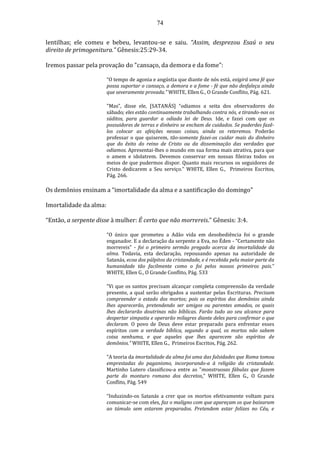 74
lentilhas; ele comeu e bebeu, levantou-se e saiu. “Assim, desprezou Esaú o seu
direito de primogenitura.” Gênesis:25:29-34.
Iremos passar pela provação do "cansaço, da demora e da fome":
“O tempo de agonia e angústia que diante de nós está, exigirá uma fé que
possa suportar o cansaço, a demora e a fome - fé que não desfaleça ainda
que severamente provada.” WHITE, Ellen G., O Grande Conflito, Pág. 621.
"Mas", disse ele, [SATANÁS] “odiamos a seita dos observadores do
sábado; eles estão continuamente trabalhando contra nós, e tirando-nos os
súditos, para guardar a odiada lei de Deus. Ide, e fazei com que os
possuidores de terras e dinheiro se encham de cuidados. Se puderdes fazê-
los colocar as afeições nessas coisas, ainda os reteremos. Poderão
professar o que quiserem, tão-somente fazei-os cuidar mais do dinheiro
que do êxito do reino de Cristo ou da disseminação das verdades que
odiamos. Apresentai-lhes o mundo em sua forma mais atrativa, para que
o amem e idolatrem. Devemos conservar em nossas fileiras todos os
meios de que pudermos dispor. Quanto mais recursos os seguidores de
Cristo dedicarem a Seu serviço.” WHITE, Ellen G., Primeiros Escritos,
Pág. 266.
Os demônios ensinam a “imortalidade da alma e a santificação do domingo”
Imortalidade da alma:
“Então, a serpente disse à mulher: É certo que não morrereis.” Gênesis: 3:4.
“O único que prometeu a Adão vida em desobediência foi o grande
enganador. E a declaração da serpente a Eva, no Éden - "Certamente não
morrereis" - foi o primeiro sermão pregado acerca da imortalidade da
alma. Todavia, esta declaração, repousando apenas na autoridade de
Satanás, ecoa dos púlpitos da cristandade, e é recebida pela maior parte da
humanidade tão facilmente como o foi pelos nossos primeiros pais.”
WHITE, Ellen G., O Grande Conflito, Pág. 533
“Vi que os santos precisam alcançar completa compreensão da verdade
presente, a qual serão obrigados a sustentar pelas Escrituras. Precisam
compreender o estado dos mortos; pois os espíritos dos demônios ainda
lhes aparecerão, pretendendo ser amigos ou parentes amados, os quais
lhes declararão doutrinas não bíblicas. Farão tudo ao seu alcance para
despertar simpatia e operarão milagres diante deles para confirmar o que
declaram. O povo de Deus deve estar preparado para enfrentar esses
espíritos com a verdade bíblica, segundo a qual, os mortos não sabem
coisa nenhuma, e que aqueles que lhes aparecem são espíritos de
demônios.” WHITE, Ellen G., Primeiros Escritos, Pág. 262.
“A teoria da imortalidade da alma foi uma das falsidades que Roma tomou
emprestadas do paganismo, incorporando-a à religião da cristandade.
Martinho Lutero classificou-a entre as "monstruosas fábulas que fazem
parte do monturo romano dos decretos.” WHITE, Ellen G., O Grande
Conflito, Pág. 549
“Induzindo-os Satanás a crer que os mortos efetivamente voltam para
comunicar-se com eles, faz o maligno com que apareçam os que baixaram
ao túmulo sem estarem preparados. Pretendem estar felizes no Céu, e
 