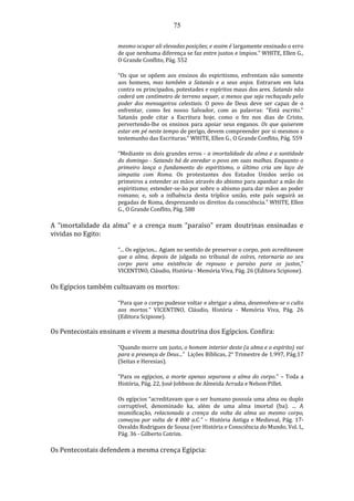 75
mesmo ocupar ali elevadas posições; e assim é largamente ensinado o erro
de que nenhuma diferença se faz entre justos e ímpios.” WHITE, Ellen G.,
O Grande Conflito, Pág. 552
“Os que se opõem aos ensinos do espiritismo, enfrentam não somente
aos homens, mas também a Satanás e a seus anjos. Entraram em luta
contra os principados, potestades e espíritos maus dos ares. Satanás não
cederá um centímetro de terreno sequer, a menos que seja rechaçado pelo
poder dos mensageiros celestiais. O povo de Deus deve ser capaz de o
enfrentar, como fez nosso Salvador, com as palavras: "Está escrito."
Satanás pode citar a Escritura hoje, como o fez nos dias de Cristo,
pervertendo-lhe os ensinos para apoiar seus enganos. Os que quiserem
estar em pé neste tempo de perigo, devem compreender por si mesmos o
testemunho das Escrituras.” WHITE, Ellen G., O Grande Conflito, Pág. 559
“Mediante os dois grandes erros - a imortalidade da alma e a santidade
do domingo - Satanás há de enredar o povo em suas malhas. Enquanto o
primeiro lança o fundamento do espiritismo, o último cria um laço de
simpatia com Roma. Os protestantes dos Estados Unidos serão os
primeiros a estender as mãos através do abismo para apanhar a mão do
espiritismo; estender-se-ão por sobre o abismo para dar mãos ao poder
romano; e, sob a influência desta tríplice união, este país seguirá as
pegadas de Roma, desprezando os direitos da consciência.” WHITE, Ellen
G., O Grande Conflito, Pág. 588
A “imortalidade da alma” e a crença num “paraíso” eram doutrinas ensinadas e
vividas no Egito:
“... Os egípcios... Agiam no sentido de preservar o corpo, pois acreditavam
que a alma, depois de julgada no tribunal de osíres, retornaria ao seu
corpo para uma existência de repouso e paraíso para os justos.”
VICENTINO, Cláudio, História - Memória Viva, Pág. 26 (Editora Scipione).
Os Egípcios também cultuavam os mortos:
“Para que o corpo pudesse voltar e abrigar a alma, desenvolveu-se o culto
aos mortos.” VICENTINO, Cláudio, História - Memória Viva, Pág. 26
(Editora Scipione).
Os Pentecostais ensinam e vivem a mesma doutrina dos Egípcios. Confira:
“Quando morre um justo, o homem interior deste (a alma e o espírito) vai
para a presença de Deus...” Lições Bíblicas, 2° Trimestre de 1.997, Pág.17
(Seitas e Heresias).
“Para os egípcios, a morte apenas separava a alma do corpo.” – Toda a
História, Pág. 22, José Jobbson de Almeida Arruda e Nelson Pillet.
Os egípcios “acreditavam que o ser humano possuía uma alma ou duplo
corruptível, denominado ka, além de uma alma imortal (ba). ... A
mumificação, relacionada a crença da volta da alma ao mesmo corpo,
começou por volta de 4 000 a.C.” – História Antiga e Medieval, Pág. 17-
Osvaldo Rodrigues de Sousa (ver História e Consciência do Mundo, Vol. I,,
Pág. 36 - Gilberto Cotrim.
Os Pentecostais defendem a mesma crença Egípcia:
 