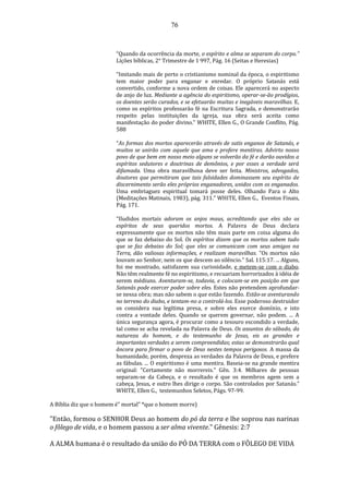 76
“Quando da ocorrência da morte, o espírito e alma se separam do corpo.”
Lições bíblicas, 2° Trimestre de 1 997, Pág. 16 (Seitas e Heresias)
“Imitando mais de perto o cristianismo nominal da época, o espiritismo
tem maior poder para enganar e enredar. O próprio Satanás está
convertido, conforme a nova ordem de coisas. Ele aparecerá no aspecto
de anjo de luz. Mediante a agência do espiritismo, operar-se-ão prodígios,
os doentes serão curados, e se efetuarão muitas e inegáveis maravilhas. E,
como os espíritos professarão fé na Escritura Sagrada, e demonstrarão
respeito pelas instituições da igreja, sua obra será aceita como
manifestação do poder divino.” WHITE, Ellen G., O Grande Conflito, Pág.
588
“As formas dos mortos aparecerão através de sutis enganos de Satanás, e
muitos se unirão com aquele que ama e profere mentiras. Advirto nosso
povo de que bem em nosso meio alguns se volverão da fé e darão ouvidos a
espíritos sedutores e doutrinas de demônios, e por esses a verdade será
difamada. Uma obra maravilhosa deve ser feita. Ministros, advogados,
doutores que permitiram que tais falsidades dominassem seu espírito de
discernimento serão eles próprios enganadores, unidos com os enganados.
Uma embriaguez espiritual tomará posse deles. Olhando Para o Alto
(Meditações Matinais, 1983), pág. 311.” WHITE, Ellen G., Eventos Finais,
Pág. 171.
“Iludidos mortais adoram os anjos maus, acreditando que eles são os
espíritos de seus queridos mortos. A Palavra de Deus declara
expressamente que os mortos não têm mais parte em coisa alguma do
que se faz debaixo do Sol. Os espíritos dizem que os mortos sabem tudo
que se faz debaixo do Sol; que eles se comunicam com seus amigos na
Terra, dão valiosas informações, e realizam maravilhas. "Os mortos não
louvam ao Senhor, nem os que descem ao silêncio." Sal. 115:17. ... Alguns,
foi me mostrado, satisfazem sua curiosidade, e metem-se com o diabo.
Não têm realmente fé no espiritismo, e recuariam horrorizados à idéia de
serem médiuns. Aventuram-se, todavia, e colocam-se em posição em que
Satanás pode exercer poder sobre eles. Estes não pretendem aprofundar-
se nessa obra; mas não sabem o que estão fazendo. Estão-se aventurando
no terreno do diabo, e tentam-no a controlá-los. Esse poderoso destruidor
os considera sua legítima presa, e sobre eles exerce domínio, e isto
contra a vontade deles. Quando se querem governar, não podem. ... A
única segurança agora, é procurar como a tesouro escondido a verdade,
tal como se acha revelada na Palavra de Deus. Os assuntos do sábado, da
natureza do homem, e do testemunho de Jesus, eis as grandes e
importantes verdades a serem compreendidas; estas se demonstrarão qual
âncora para firmar o povo de Deus nestes tempos perigosos. A massa da
humanidade, porém, despreza as verdades da Palavra de Deus, e prefere
as fábulas. ... O espiritismo é uma mentira. Baseia-se na grande mentira
original: "Certamente não morrereis." Gên. 3:4. Milhares de pessoas
separam-se da Cabeça, e o resultado é que os membros agem sem a
cabeça, Jesus, e outro lhes dirige o corpo. São controlados por Satanás.”
WHITE, Ellen G., testemunhos Seletos, Págs. 97-99.
A Bíblia diz que o homem é" mortal" *que o homem morre)
"Então, formou o SENHOR Deus ao homem do pó da terra e lhe soprou nas narinas
o fôlego de vida, e o homem passou a ser alma vivente." Gênesis: 2:7
A ALMA humana é o resultado da união do PÓ DA TERRA com o FÔLEGO DE VIDA
 