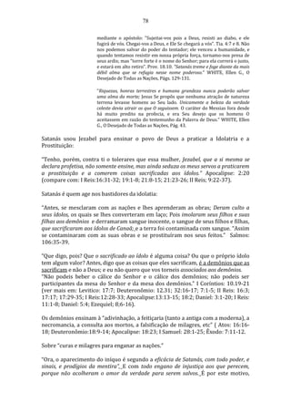 78
mediante o apóstolo: "Sujeitai-vos pois a Deus, resisti ao diabo, e ele
fugirá de vós. Chegai-vos a Deus, e Ele Se chegará a vós". Tia. 4:7 e 8. Não
nos podemos salvar do poder do tentador; ele venceu a humanidade, e
quando tentamos resistir em nossa própria força, tornamo-nos presa de
seus ardis; mas "torre forte é o nome do Senhor; para ela correrá o justo,
e estará em alto retiro". Prov. 18.10. “Satanás treme e foge diante da mais
débil alma que se refugia nesse nome poderoso.” WHITE, Ellen G., O
Desejado de Todas as Nações, Págs. 129-131.
“Riquezas, honras terrestres e humana grandeza nunca poderão salvar
uma alma da morte; Jesus Se propôs que nenhuma atração de natureza
terrena levasse homens ao Seu lado. Unicamente a beleza da verdade
celeste devia atrair os que O seguissem. O caráter do Messias fora desde
há muito predito na profecia, e era Seu desejo que os homens O
aceitassem em razão do testemunho da Palavra de Deus.” WHITE, Ellen
G., O Desejado de Todas as Nações, Pág. 43.
Satanás usou Jezabel para ensinar o povo de Deus a praticar a Idolatria e a
Prostituição:
“Tenho, porém, contra ti o tolerares que essa mulher, Jezabel, que a si mesma se
declara profetisa, não somente ensine, mas ainda seduza os meus servos a praticarem
a prostituição e a comerem coisas sacrificadas aos ídolos.” Apocalipse: 2:20
(compare com: I Reis:16:31-32; 19:1-8; 21:8-15; 21:23-26; II Reis; 9:22-37).
Satanás é quem age nos bastidores da idolatia:
“Antes, se mesclaram com as nações e lhes aprenderam as obras; Deram culto a
seus ídolos, os quais se lhes converteram em laço; Pois imolaram seus filhos e suas
filhas aos demônios e derramaram sangue inocente, o sangue de seus filhos e filhas,
que sacrificaram aos ídolos de Canaã; e a terra foi contaminada com sangue. “Assim
se contaminaram com as suas obras e se prostituíram nos seus feitos.” Salmos:
106:35-39.
“Que digo, pois? Que o sacrificado ao ídolo é alguma coisa? Ou que o próprio ídolo
tem algum valor? Antes, digo que as coisas que eles sacrificam, é a demônios que as
sacrificam e não a Deus; e eu não quero que vos torneis associados aos demônios.
“Não podeis beber o cálice do Senhor e o cálice dos demônios; não podeis ser
participantes da mesa do Senhor e da mesa dos demônios.” I Coríntios: 10.19-21
(ver mais em: Levitico: 17:7; Deuteronômio: 12.31; 32:16-17; 7:1-5; II Reis: 16:3;
17:17; 17:29-35; I Reis:12:28-33; Apocalipse:13:13-15; 18:2; Daniel: 3:1-20; I Reis:
11:1-8; Daniel: 5:4; Ezequiel; 8;6-16).
Os demônios ensinam à “adivinhação, a feitiçaria (tanto a antiga com a moderna), a
necromancia, a consulta aos mortos, a falsificação de milagres, etc” ( Atos: 16:16-
18; Deuteronômio:18:9-14; Apocalipse: 18:23; I Samuel: 28:1-25; Êxodo: 7:11-12.
Sobre “curas e milagres para enganar as nações.”
“Ora, o aparecimento do iníquo é segundo a eficácia de Satanás, com todo poder, e
sinais, e prodígios da mentira”, E com todo engano de injustiça aos que perecem,
porque não acolheram o amor da verdade para serem salvos. É por este motivo,
 