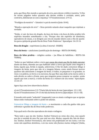79
pois, que Deus lhes manda a operação do erro, para darem crédito à mentira, “A fim
de serem julgados todos quantos não deram crédito à verdade; antes, pelo
contrário, deleitaram-se com a injustiça.” II Tessalonicenses: 2:9-12.
"Prodígios da mentira" – Satanás é o pai da mentira (João: 8:44).
"Manda a operação do erro" – Deus permite satanás atuar naqueles que rejeitam a
verdade.
“Então, vi sair da boca do dragão, da boca da besta e da boca do falso profeta três
espíritos imundos semelhantes a rãs; “Porque eles são espíritos de demônios,
operadores de sinais, e se dirigem aos reis do mundo inteiro com o fim de ajuntá-
los para a peleja do grande Dia do Deus Todo-Poderoso.” Apocalipse: 16.13-14.
Boca do dragão – espiritismo (a alma é imortal - DIABO)
Boca da besta – catolicismo (santificação do domingo - BESTA DO MAR);
Boca do falso profeta – religiões unidas – (as filhas de babilônia - BESTA DA
TERRA).
“Seduz os que habitam sobre a terra por causa dos sinais que lhe foi dado executar
diante da besta, dizendo aos que habitam sobre a terra que façam uma imagem à
besta, àquela que, ferida à espada, sobreviveu; E lhe foi dado comunicar fôlego à
imagem da besta, para que não só a imagem falasse, como ainda fizesse morrer
quantos não adorassem a imagem da besta. A todos, os pequenos e os grandes, os
ricos e os pobres, os livres e os escravos, faz que lhes seja dada certa marca sobre a
mão direita ou sobre a fronte, para que ninguém possa comprar ou vender, senão
aquele que tem a marca, o nome da besta ou o número do seu nome.” Apocalipse:
13:14-17.
Agora faça uma leve observância abaixo:
a) em II Tessalonicenses 2:3-7 Paulo fala da besta do mar (apocalipse: 13:1-10)
b) em II Tessalonicenses 2:9-13 ele fala da besta da terra (Apocalipse: 13:11-18)
O mundo está sendo “seduzido” (enganado) com os sinais e milagres que as igrejas
falsas estão realizando sobre o poder de satanás.
Comunicar fôlego a imagem da besta – o movimento a cada dia ganha vida para
enfrentar o grande dia do Deus todo-poderoso.
Veja qual será o fim dos operadores de sinais e milagres:
“Nem todo o que me diz: Senhor, Senhor! Entrará no reino dos céus, mas aquele
que faz a vontade de meu Pai, que está nos céus. Muitos, naquele dia, hão de dizer-
me: Senhor, Senhor! Porventura, não temos nós profetizado em teu nome, e em teu
nome não expelimos demônios, e em teu nome não fizemos muitos milagres? Então,
 