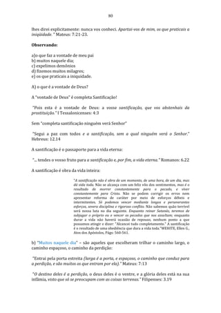 80
lhes direi explicitamente: nunca vos conheci. Apartai-vos de mim, os que praticais a
iniqüidade. ” Mateus: 7:21-23.
Observando:
a)o que faz a vontade de meu pai
b) muitos naquele dia;
c) expelimos demônios
d) fizemos muitos milagres;
e) os que praticais a iniquidade.
A) o que é a vontade de Deus?
A “vontade de Deus” é completa Santificação!
“Pois esta é a vontade de Deus: a vossa santificação, que vos abstenhais da
prostituição.” I Tessalonicenses: 4:3
Sem “completa santificação ninguém verá Senhor”
“Segui a paz com todos e a santificação, sem a qual ninguém verá o Senhor.”
Hebreus: 12.14
A santificação é o passaporte para a vida eterna:
“... tendes o vosso fruto para a santificação e, por fim, a vida eterna." Romanos: 6.22
A santificação é obra da vida inteira:
“A santificação não é obra de um momento, de uma hora, de um dia, mas
dá vida toda. Não se alcança com um feliz vôo dos sentimentos, mas é o
resultado de morrer constantemente para o pecado, e viver
constantemente para Cristo. Não se podem corrigir os erros nem
apresentar reforma de caráter por meio de esforços débeis e
intermitentes. Só podemos vencer mediante longos e perseverantes
esforços, severa disciplina e rigoroso conflito. Não sabemos quão terrível
será nossa luta no dia seguinte. Enquanto reinar Satanás, teremos de
subjugar o próprio eu e vencer os pecados que nos assaltam; enquanto
durar a vida não haverá ocasião de repouso, nenhum ponto a que
possamos atingir e dizer: "Alcancei tudo completamente." A santificação
é o resultado de uma obediência que dura a vida toda.”WEHITE, Ellen G.,
Atos dos Apóstolos, Págs: 560-561.
b) “Muitos naquele dia” – são aqueles que escolheram trilhar o caminho largo, o
caminho espaçoso, o caminho da perdição:
“Entrai pela porta estreita (larga é a porta, e espaçoso, o caminho que conduz para
a perdição, e são muitos os que entram por ela).” Mateus: 7:13
“O destino deles é a perdição, o deus deles é o ventre, e a glória deles está na sua
infâmia, visto que só se preocupam com as coisas terrenas.” Filipenses: 3.19
 