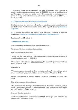 81
“Porque com fogo e com a sua espada entrará o SENHOR em juízo com toda a
carne; e serão muitos os mortos da parte do SENHOR. “Os que se santificam e se
purificam para entrarem nos jardins após a deusa que está no meio, que comem
carne de porco, coisas abomináveis e rato serão consumidos, diz o SENHOR.” –
Isaias: 66.16-17.
c/d) "Expelimos demônios e fizemos muitos milagres"
Eles fizeram tudo isso inspirado pelo poder de satanás e ensinavam os homens a
desobedecer aos Mandamentos da Lei Divina. Eles, segundo Jesus, “praticaram a
iniqüidade.”
e) A palavra “iniquidade” em matos: 7.21 é”” (anomia) e significa
literalmente: ‘aquilo que está fora lei, negação da lei, transgressão da lei’
Continuando em ITimóteo 4:
“Os que falam mentiras”
A mentira está enraizada no próprio satanás – João: 8:44.
No contexto bíblico a mentira está associada a:
1) a transgressão da lei de Deus:
“Aquele que diz: Eu o conheço e não guarda os seus mandamentos é mentiroso, e
nele não está a verdade” – I JOÃO: 2:4.
“Porque povo rebelde é este, filhos mentirosos, filhos que não querem ouvir a lei do
SENHOR.” Isaias: 30:9.
2) a idolatria:
“Pois eles mudaram a verdade de Deus em mentira, adorando e servindo a criatura
em lugar do Criador, o qual é bendito eternamente. Amém!” Romanos: 1:25.
Satanás é o originador da mentira (Salmos: 106:35-39; I Coríntios: 10:19-21; joão:
8.44).
3) as falsas curas, aos falsos milagres:
“Ora, o aparecimento do iníquo é segundo a eficácia de Satanás, com todo poder, e
sinais, e prodígios da mentira.” II Tessalonicenses: 2:9 (Compare com: Apocalipse:
16:13-14; 13:13-15; Êxodo: 7:11-12).
O Senhor abomina a mentira:
“Os lábios mentirosos são abomináveis ao SENHOR, mas os que agem fielmente são
o seu prazer.” Provérbios: 12:22
 