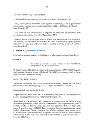 82
A mentira não terá lugar na eternidade:
“e não se achou mentira na sua boca; não têm mácula.” Apocalipse: 14:5
“Nela, nunca jamais penetrará coisa alguma contaminada, nem o que pratica
abominação e mentira, mas somente os inscritos no Livro da Vida do Cordeiro.”
Apocalipse: 21:27
“Fora ficam os cães, os feiticeiros, os impuros, os assassinos, os idólatras e todo
aquele que ama e pratica a mentira.” Apocalipse: 22:15
“Quanto, porém, aos covardes, aos incrédulos, aos abomináveis, aos assassinos,
aos impuros, aos feiticeiros, aos idólatras e a todos os mentirosos, a parte que lhes
cabe será no lago que arde com fogo e enxofre, a saber, a segunda morte.”
Apocalipse: 21:8
I Timóteo: 4 – “proíbem o casamento”
Esse texto se encaixa na a Igreja Católica que proíbe o casamento dos Sacerdotes:
Celibato
“O celibato foi imposto na igreja católica por lei” VATICANO II,
Compêndio do, Pág. 472 (Editora Vozes).
"O Papa Gregório VII... Proibiu o casamento dos padres em 1.074.” SOUSA, Osvaldo
Rodrigues de, História Antiga e Medieval, Pág. 121( ver mais em História Geral,
Pags. 231-232 – do mesmo autor).
Agora veja o que é o celibato:
“Celibato é o estado de uma pessoa que se mantêm solteira.” PORTUGUESA, Novo
Dicionário Aurélio da Língua, Pág. 379 (2° Edição, Editora nova Fronteira).
O casamento é uma Instituição Divina:
“Digno de honra entre todos seja o matrimônio, bem como o leito sem mácula;
porque Deus julgará os impuros e adúlteros.” Hebreus:13:4.
“Disse mais o SENHOR Deus: Não é bom que o homem esteja só; far-lhe-ei uma
auxiliadora que lhe seja idônea. Então, o SENHOR Deus fez cair pesado sono sobre o
homem, e este adormeceu; tomou uma das suas costelas e fechou o lugar com
carne. E a costela que o SENHOR Deus tomara ao homem, transformou-a numa
mulher e lha trouxe. E disse o homem: Esta, afinal, é osso dos meus ossos e carne
da minha carne; chamar-se-á varoa, porquanto do varão foi tomada. Por isso, deixa
o homem pai e mãe e se une à sua mulher, tornando-se os dois uma só carne. ”-
Gênesis: 2:18,21-24.
 