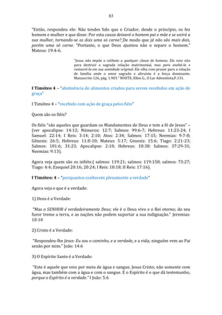 83
“Então, respondeu ele: Não tendes lido que o Criador, desde o princípio, os fez
homem e mulher e que disse: Por esta causa deixará o homem pai e mãe e se unirá a
sua mulher, tornando-se os dois uma só carne? De modo que já não são mais dois,
porém uma só carne. “Portanto, o que Deus ajuntou não o separe o homem.”
Mateus: 19:4-6.
“Jesus não impõe o celibato a qualquer classe de homens. Ele veio não
para destruir a sagrada relação matrimonial, mas para exaltá-la e
restaurá-la em sua santidade original. Ele olha com prazer para a relação
de família onde o amor sagrado e altruísta é a força dominante.
Manuscrito 126, pág. 1.903.” WHITE, Ellen G., O Lar Adventista,P.131.
I Timóteo 4 – “abstinência de alimentos criados para serem recebidos em ação de
graça”
I Timóteo 4 – “recebido com ação de graça pelos fiéis”
Quem são os fiéis?
Os fiéis “são aqueles que guardam os Mandamentos de Deus e tem a fé de Jesus” –
(ver apocalipse: 14:12; Números: 12:7; Salmos: 99:6-7; Hebreus: 11:23-24; I
Samuel: 22:14; I Reis: 3:14; 2:10; Atos: 2:34; Salmos: 17:15; Neemias: 9:7-8;
Gênesis: 26:5; Hebreus: 11:8-10; Mateus: 5:17; Genesis: 15:6; Tiago: 2:21-23;
Salmos: 101:6; 31:23; Apocalipse: 2:10; Hebreus: 10:38: Salmos: 37:29-31;
Neemias: 9:13).
Agora veja quem são os infiéis:( salmos: 119:21; salmos: 119:158; salmos: 73:27;
Tiago: 4:4; Ezequiel 20:16; 20:24; I Reis: 18:18; II Reis: 17:16).
I Timóteo: 4 – “porquantos conhecem plenamente a verdade”
Agora veja o que é a verdade:
1) Deus é a Verdade:
“Mas o SENHOR é verdadeiramente Deus; ele é o Deus vivo e o Rei eterno; do seu
furor treme a terra, e as nações não podem suportar a sua indignação.” Jeremias:
10:10
2) Cristo é a Verdade:
“Respondeu-lhe Jesus: Eu sou o caminho, e a verdade, e a vida; ninguém vem ao Pai
senão por mim.” João: 14:6
3) O Espírito Santo é a Verdade:
“Este é aquele que veio por meio de água e sangue, Jesus Cristo; não somente com
água, mas também com a água e com o sangue. E o Espírito é o que dá testemunho,
porque o Espírito é a verdade.” I João: 5:6
 