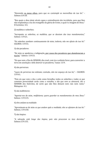 85
“Desvenda os meus olhos, para que eu contemple as maravilhas da tua lei.” -
Salmos:119:18.
“Nos quais o deus deste século cegou o entendimento dos incrédulos, para que lhes
não resplandeça a luz do evangelho da glória de Cristo, o qual é a imagem de Deus.”
II Coríntios: 4:4.
2) malditos e soberbos:
“Increpaste os soberbos, os malditos, que se desviam dos teus mandamentos.”
Salmos: 119:21.
“Os soberbos zombam continuamente de mim; todavia, não me afasto da tua lei.”
SALMOS: 119:51.
3) são pecadores:
“De mim se apoderou a indignação, por causa dos pecadores que abandonaram a
tua lei.” Salmos: 119:53.
“Eis que vem o Dia do SENHOR, dia cruel, com ira e ardente furor, para converter a
terra em assolação e dela destruir os pecadores.” Isaias: 13:9.
4) são perversos:
“Laços de perversos me enleiam; contudo, não me esqueço da tua lei.” – SALMOS:
119:61.
“Pois eis que vem o dia e arde como fornalha; todos os soberbos e todos os que
cometem perversidade serão como o restolho; o dia que vem os abrasará, diz o
SENHOR dos Exércitos, de sorte que não lhes deixará nem raiz nem ramo.”
Malaquias: 4:1.
5) são malfeitores:
“Apartai-vos de mim, malfeitores; quero guardar os mandamentos do meu Deus.”
Salmos: 119:115.
6) eles andam na maldade:
“Aproximam-se de mim os que andam após a maldade; eles se afastam da tua lei.”
Salmos; 119:150.
7) são ímpios:
“A salvação está longe dos ímpios, pois não procuram os teus decretos.”
Salmos:119:155.
 