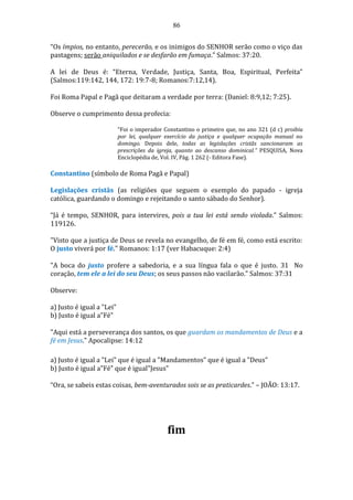 86
“Os ímpios, no entanto, perecerão, e os inimigos do SENHOR serão como o viço das
pastagens; serão aniquilados e se desfarão em fumaça.” Salmos: 37:20.
A lei de Deus é: “Eterna, Verdade, Justiça, Santa, Boa, Espiritual, Perfeita”
(Salmos:119:142, 144, 172: 19:7-8; Romanos:7:12,14).
Foi Roma Papal e Pagã que deitaram a verdade por terra: (Daniel: 8:9,12; 7:25).
Observe o cumprimento dessa profecia:
“Foi o imperador Constantino o primeiro que, no ano 321 (d c) proibiu
por lei, qualquer exercício da justiça e qualquer ocupação manual no
domingo. Depois dele, todas as legislações cristãs sancionaram as
prescrições da igreja, quanto ao descanso dominical.” PESQUISA, Nova
Enciclopédia de, Vol. IV, Pág. 1 262 (- Editora Fase).
Constantino (símbolo de Roma Pagã e Papal)
Legislações cristãs (as religiões que seguem o exemplo do papado - igreja
católica, guardando o domingo e rejeitando o santo sábado do Senhor).
“Já é tempo, SENHOR, para intervires, pois a tua lei está sendo violada.” Salmos:
119126.
"Visto que a justiça de Deus se revela no evangelho, de fé em fé, como está escrito:
O justo viverá por fé." Romanos: 1:17 (ver Habacuque: 2:4)
"A boca do justo profere a sabedoria, e a sua língua fala o que é justo. 31 No
coração, tem ele a lei do seu Deus; os seus passos não vacilarão." Salmos: 37:31
Observe:
a) Justo é igual a "Lei"
b) Justo é igual a"Fé"
"Aqui está a perseverança dos santos, os que guardam os mandamentos de Deus e a
fé em Jesus." Apocalipse: 14:12
a) Justo é igual a "Lei" que é igual a "Mandamentos" que é igual a "Deus"
b) Justo é igual a"Fé" que é igual"Jesus"
“Ora, se sabeis estas coisas, bem-aventurados sois se as praticardes.” – JOÃO: 13:17.
fim
 