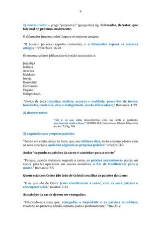 9
1) murmurador – grego “γογγυσται” (gongustai) sig: difamador, detrator, que
fala mal do próximo, maldizente.
O difamador (murmurador) separa os maiores amigos:
“O homem perverso espalha contendas, e o difamador separa os maiores
amigos.” Provérbios: 16:28
Os murmuradores (difamadores) estão associados a:
Injustiça
Malícia
Avareza
Maldade
Inveja
Homicídio
Contendas
Engano
Malignidade.
“cheios de toda injustiça, malícia, avareza e maldade; possuídos de inveja,
homicídio, contenda, dolo e malignidade; sendo difamadores,” Romanos: 1:29
2) descontentes:
“Isto é, os que estão desconformes com sua sorte e, portanto,
murmuram contra Deus.” SÉTIMO DIA, Comentário Bíblico Adventista
do, Vol. 7, Pág. 784
3) seguindo suas próprias paixões:
“Tendo em conta, antes de tudo, que, nos últimos dias, virão escarnecedores com
os seus escárnios, andando segundo as próprias paixões” II Pedro: 3:3.
Andar “segundo as paixões da carne é caminhar para a morte”
“Porque, quando vivíamos segundo a carne, as paixões pecaminosas postas em
realce pela lei operavam em nossos membros, a fim de frutificarem para a
morte.” Romanos: 7:5
Quem está com Cristo (do lado de Cristo) crucifica as paixões da carne:
“E os que são de Cristo Jesus crucificaram a carne, com as suas paixões e
concupiscências.” Gálatas: 5:24
As paixões da carne devem ser renegadas:
“Educando-nos para que, renegadas a impiedade e as paixões mundanas,
vivamos, no presente século, sensata, justa e piedosamente,” Tito: 2:12
 