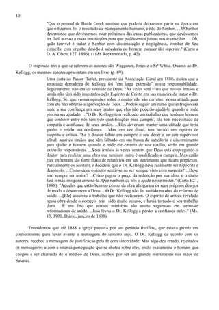 10
"Que o pessoal de Battle Creek sentisse que poderia deixar-nos partir na época em
que o fizemos foi o resultado de planejamento humano, e não do Senhor. . . O Senhor
determinou que devêssemos estar próximos das casas publicadoras, que devêssemos
ter fácil acesso a essas instituições para que pudéssemos juntos nos aconselhar. . . Oh,
quão terrível é tratar o Senhor com dissimulação e negligência, zombar de Seu
conselho com orgulho devido à sabedoria do homem parecer tão superior." (Carta a
O. A. Olsen, 127, 1896). (1888 Reexaminado, p. 42)
O inspirado trio a que se referem os autores são Waggoner, Jones e a Srª White. Quanto ao Dr.
Kellogg, os mesmos autores apresentam em seu livro (p. 69):
Uma carta ao Pastor Butler, presidente da Associação Geral em 1888, indica que a
apostasia derradeira de Kellogg foi "em larga extensão" nossa responsabilidade.
Seguramente, não era da vontade de Deus: "Às vezes será visto que nossos irmãos e
irmãs não têm sido inspirados pelo Espírito de Cristo em sua maneira de tratar o Dr.
Kellogg. Sei que vossas opiniões sobre o doutor não são corretas. Vossa atitude para
com ele não obterão a aprovação de Deus. ...Podeis seguir um rumo que enfraquecerá
tanto a sua confiança em seus irmãos que eles não poderão ajudá-lo quando e onde
precisa ser ajudado. ..."O Dr. Kellogg tem realizado um trabalho que nenhum homem
que conheço entre nós tem tido qualificações para cumprir. Ele tem necessitado de
simpatia e confiança de seus irmãos. ...Eles deveriam manter uma atitude que teria
ganho e retido sua confiança. ...Mas, em vez disso, tem havido um espírito de
suspeita e crítica. "Se o doutor falhar em cumprir o seu dever e ser um supervisor
afinal, aqueles irmãos que têm falhado em sua busca de sabedoria e discernimento
para ajudar o homem quando e onde ele carecia de seu auxílio, serão em grande
extensão responsáveis. ...Seus irmãos às vezes sentem que Deus está empregando o
doutor para realizar uma obra que nenhum outro é qualificado a cumprir. Mas então
eles enfrentam tão forte fluxo de relatórios em seu detrimento que ficam perplexos.
Parcialmente os aceitam, e decidem que o Dr. Kellogg deve realmente ser hipócrita e
desonesto. ...Como deve o doutor sentir-se ao ser sempre visto com suspeita? ...Deve
isso sempre ser assim? ...Cristo pagou o preço da redenção por sua alma e o diabo
fará o máximo para arruiná-la. Que nenhum de nós o ajude nesse mister." (Carta B21,
1888). "Aqueles que estão bem no centro da obra abrigaram os seus próprios desejos
de modo a desonrarem a Deus. ...O Dr. Kellogg não foi sustido na obra da reforma de
saúde. ...[Ele] assumiu o trabalho que não realizaram. O espírito de crítica revelado
nessa obra desde o começo tem sido muito injusto, e havia tornado o seu trabalho
duro. ...É um fato que nossos ministros são muito vagarosos em tornar-se
reformadores de saúde. ...Isso levou o Dr. Kellogg a perder a confiança neles." (Ms.
13, 1901, Diário, janeiro de 1898).
Entendemos que até 1888 a igreja passava por um período frutífero, que estava pronta em
conhecimento para levar avante a mensagem do terceiro anjo. O Dr. Kellogg de acordo com os
autores, recebeu a mensagem de justificação pela fé com sinceridade. Mas algo deu errado, rejeitados
os mensageiros e com a intensa perseguição que se abateu sobre eles, então exatamente o homem que
chegou a ser chamado de o médico de Deus, acabou por ser um grande instrumento nas mãos de
Satanás.

 
