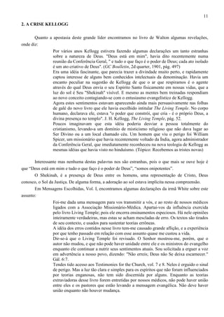 11
2. A CRISE KELLOGG
Quanto a apostasia deste grande líder encontramos no livro de Walton algumas revelações,
onde diz:
Por vários anos Kellogg estivera fazendo algumas declarações um tanto estranhas
sobre a natureza de Deus. "Deus está em mim", havia dito recentemente numa
reunião da Conferência Geral, " e tudo o que faço é o poder de Deus; cada ato isolado
é um ato criativo de Deus". (GC Boulletin, 2d quarter, 1901, pág. 497)
Era uma idéia fascinante, que parecia trazer a divindade muito perto, e rapidamente
captou interesse de alguns bem conhecidos intelectuais da denominação. Havia um
encanto peculiar na sugestão de Kellogg de que o ar que respiramos é o agente
através do qual Deus envia o seu Espírito Santo fisicamente em nossas vidas, que a
luz do sol é Seu "Shekinah" visível. E mesmo as mentes bem treinadas respondiam
ao novo conceito contagiando-se com o entusiasmo evangelístico de Kellogg.
Agora estes sentimentos estavam aparecendo ainda mais persuasivamente nas folhas
de galé do novo livro que ele havia escolhido intitular The Living Temple. No corpo
humano, declarava ele, estava "o poder que constrói, que cria - é o próprio Deus, a
divina presença no templo". J. H. Kellogg, The Living Temple, pág. 52.
Poucos imaginavam que esta idéia poderia desviar a pessoa totalmente do
cristianismo, levando-a um domínio de misticismo religioso que não dava lugar ao
Ser Divino ou a um local chamado céu. Um homem que viu o perigo foi William
Spicer, um missionário que havia recentemente voltado da Índia, agora administrador
da Conferência Geral, que imediatamente reconheceu na nova teologia de Kellogg as
mesmas idéias que havia visto no hinduísmo. (Tópico: Recebemos as tristes novas)
Interessante mas nenhuma destas palavras nos são estranhas, pois o que mais se ouve hoje é
que “Deus está em mim e tudo o que faço é o poder de Deus”, “somos onipotentes”.
O Shekinah, é a presença de Deus entre os homens, uma representação de Cristo, Deus
conosco, o Sol da Justiça. De alguma forma, a adoração ao sol estava implícita nessa compreensão.
Em Mensagens Escolhidas, Vol. I, encontramos algumas declarações da irmã White sobre este
assunto:
Foi-me dada uma mensagem para vos transmitir a vós, e ao resto de nossos médicos
ligados com a Associação Missionário-Médica. Apartai-vos da influência exercida
pelo livro Living Temple; pois ele encerra ensinamentos especiosos. Há nele opiniões
inteiramente verdadeiras, mas estas se acham mescladas de erro. Os textos são tirados
de seu contexto, e usados para sustentar teorias errôneas.
A idéia dos erros contidos nesse livro tem-me causado grande aflição, e a experiência
por que tenho passado em relação com esse assunto quase me custou a vida.
Dir-se-á que o Living Temple foi revisado. O Senhor mostrou-me, porém, que o
autor não mudou, e que não pode haver unidade entre ele e os ministros do evangelho
enquanto ele continuar a nutrir seus sentimentos atuais. Sou solicitada a erguer a voz
em advertência a nosso povo, dizendo: "Não erreis; Deus não Se deixa escarnecer."
Gál. 6:7.
Tendes tido acesso aos Testimonies for the Church, vol. 7 e 8. Neles é erguido o sinal
de perigo. Mas a luz tão clara e simples para os espíritos que não foram influenciados
por teorias enganosas, não tem sido discernida por alguns. Enquanto as teorias
extraviadoras desse livro forem entretidas por nossos médicos, não pode haver união
entre eles e os pastores que estão levando a mensagem evangélica. Não deve haver
união enquanto não houver mudança.

 