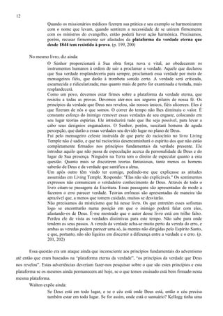 12
Quando os missionários médicos fizerem sua prática e seu exemplo se harmonizarem
com o nome que levam, quando sentirem a necessidade de se unirem firmemente
com os ministros do evangelho, então poderá haver ação harmônica. Precisamos,
porém, recusar firmemente ser afastados da plataforma da verdade eterna que
desde 1844 tem resistido à prova. (p. 199, 200)
No mesmo livro, diz ainda:
O Senhor proporcionará à Sua obra força nova e vital, ao obedecerem os
instrumentos humanos à ordem de sair a proclamar a verdade. Aquele que declarou
que Sua verdade resplandeceria para sempre, proclamará essa verdade por meio de
mensageiros fiéis, que darão à trombeta sonido certo. A verdade será criticada,
escarnecida e ridicularizada; mas quanto mais de perto for examinada e testada, mais
resplandecerá.
Como um povo, devemos estar firmes sobre a plataforma da verdade eterna, que
resistiu a todas as provas. Devemos ater-nos aos seguros pilares de nossa fé. Os
princípios da verdade que Deus nos revelou, são nossos únicos, fiéis alicerces. Eles é
que fizeram de nós o que somos. O correr do tempo não lhes diminuiu o valor. É
constante esforço do inimigo remover essas verdades de seu engaste, colocando em
seu lugar teorias espúrias. Ele introduzirá tudo que lhe seja possível, para levar a
cabo seus desígnios enganadores. O Senhor, porém, suscitará homens de aguda
percepção, que darão a essas verdades seu devido lugar no plano de Deus.
Fui pelo mensageiro celeste instruída de que parte do raciocínio no livro Living
Temple não é sadio, e que tal raciocínio desencaminhará o espírito dos que não estão
completamente firmados nos princípios fundamentais da verdade presente. Ele
introduz aquilo que não passa de especulação acerca da personalidade de Deus e do
lugar de Sua presença. Ninguém na Terra tem o direito de especular quanto a esta
questão. Quanto mais se discutirem teorias fantasiosas, tanto menos os homens
saberão de Deus e da verdade que santifica a alma.
Um após outro têm vindo ter comigo, pedindo-me que explicasse as atitudes
assumidas em Living Temple. Respondo: "Elas não são explicáveis." Os sentimentos
expressos não comunicam o verdadeiro conhecimento de Deus. Através de todo o
livro citam-se passagens da Escritura. Essas passagens são apresentadas de modo a
fazerem o erro parecer verdade. Teorias errôneas são apresentadas de maneira tão
aprazível que, a menos que tomem cuidado, muitos se desviarão.
Não precisamos do misticismo que há nesse livro. Os que entretêm esses sofismas
logo se encontrarão numa posição em que o inimigo poderá falar com eles,
afastando-os de Deus. É-me mostrado que o autor desse livro está em trilho falso.
Perdeu ele de vista as verdades distintivas para este tempo. Não sabe para onde
tendem os seus passos. A vereda da verdade acha-se muito perto da vereda do erro, e
ambas as veredas podem parecer uma só, às mentes não dirigidas pelo Espírito Santo,
e que, portanto, não são ligeiras em discernir a diferença entre a verdade e o erro. (p.
201, 202)
Essa questão era um ataque ainda que inconsciente aos princípios fundamentais do adventismo
até então que eram baseados na “plataforma eterna da verdade”, “os princípios da verdade que Deus
nos revelou”. Estas advertências deveriam fazer-nos pesquisar sobre o que são estes princípios e esta
plataforma se os mesmos ainda permanecem até hoje, se o que temos ensinado está bem firmado nesta
mesma plataforma.
Walton expõe ainda:
Se Deus está em todo lugar, e se o céu está onde Deus está, então o céu precisa
também estar em todo lugar. Se for assim, onde está o santuário? Kellogg tinha uma

 
