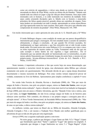 16
como um exército de saqueadores, e talvez uma alusão ao motivo disto possa ser
encontrada no diário de Ellen White, escrito no último dia de Outubro: "Satanás está
usando toda sua ciência ao jogar o jogo da vida por almas humanas. Seus anjos estão
misturados com os homens, e os estão instruindo nos mistérios da maldade. Estes
anjos caídos arrastarão discípulos após si, falarão com os homens e anunciarão
princípios tão falsos quanto possível, guiando almas aos caminhos do engano. Estes
anjos podem ser encontrados em todo o mundo, apresentando as coisas maravilhosas
que logo aparecerão numa luz mais resoluta. Deus pede a Seu povo que obtenha uma
compreensão do mistério da piedade". Ellen White, Manuscrito 145, 1905
Um trecho interessante que o autor apresenta de uma carta de A. G. Daniells para a Srª White
diz:
O irmão Ballenger chegou a uma condição de mente que me parece desqualificá-lo
inteiramente para pregar a mensagem. Ele tem estudado muito o assunto do santuário
ultimamente, e chegou à conclusão... de que quando Ele (Cristo) ascendeu, foi
imediatamente ao lugar santíssimo e que Seu ministério tem aí sido levado avante
desde então. Ele toma textos tais como Hebreus 6:19 e os compara com vinte e cinco
ou trinta expressões do mesmo caráter no Velho Testamento onde ele diz que em
cada exemplo o termo 'dentro do véu' significa o lugar santíssimo... Ele vê
claramente que sua opinião não pode ser harmonizada com os testemunhos, ou pelo
menos admite francamente que é totalmente incapaz de assim fazer, e mesmo em sua
própria mente... há uma diferença irreconciliável . (Carta de A.G. Daniells a W.C.
White, 116/03/1905)
Neste instante, é importante colocarmos o fato que ocorre hoje em nossa denominação, que
aparentemente mantém o raciocínio inicial da igreja, mas abertamente adota Bíblias que colocam
exatamente este ponto em questionamento. Não deixando dúvida de que a igreja deseja disseminar
discretamente o mesmo raciocínio de Bellenger. Pois estas versões tornam impossível provar tal
verdade, exatamente no livro de Hebreus. Apresentamos para simples conferência o capítulo 9 verso
12.
Na versão João Ferreira de Almeida, Revista e Atualizada (2000), diz: “Não por meio de
sangue de bodes e bezerros, mas pelo seu próprio sangue, entrou no Santo dos Santos, uma vez por
todas, tendo obtido eterna redenção”. Agora o absurdo se torna mais incrível na tradução na linguagem
de hoje (2004), pois tem em anexo o Hinário Adventista, que diz: “Quando Cristo veio e entrou, uma
vez por todas, no Lugar Santíssimo, ele não levou consigo sangue de bodes ou de bezerros para
oferecer como sacrifício. Pelo contrário, ele ofereceu o seu próprio sangue e conseguiu para nós a
salvação eterna”. A Nova Versão Internacional, da Sociedade Bíblica Internacional (2000), diz: “Não
por meio de sangue de bodes e novilhos, mas pelo seu próprio sangue, ele entrou no Santo dos Santos,
de uma vez por todas, e obteve eterna redenção”.
As melhores versões, que temos no Brasil são as: Bíblia de Jerusalém, Almeida Corrigida,
Almeida Corrigida e Fiel, e até mesmo a Tradução Novo Mundo está melhor qualificada para os
adventistas do que as tida em alto grau por esta organização.
Arroyo (1999), traz a seguinte explicação quanto a este texto:
No texto grego, a palavra que designa o Lugar Santo em Heb. 9:2 é “Hagia” (Aγια)
que literalmente quer dizer “Santo” ( apalavra “Lugar” não aparece no original). A
expressão que designa o Lugar Santíssimo no verso 3 é “Hagia Hagíon” (Aγια

 