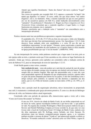 17
Aγιων) que significa literalmente ``Santo dos Santos" (de novo a palavra “Lugar”
não aparece).
Nos versos em questão, por exemplo Heb. 9:12, aparece a expressão “ta hagia” (τα
αγια) que dignifica “os santos”. O verso, então, diz que Jesus entrou “nos santos
(lugares)”, isto é, no Santuário. Aliás, a mesma expressão (só que no caso genitivo
em vez do acusativo) aparece em Heb 8:2, sendo traduzida universalmente como
“santuário”. Os professores F. Rienecker e C. Rogers na Chave Linguística do Novo
Testamento Grego comentam que a expresão significa o Lugar Santo e o Lugar
Santíssimo em conjunto, isto é, santuário.
Portanto concluímos que a tradução certa é “santuário” em concordância com a
interpretação adventista.
Porém o mesmo autor traz um problema ao apresentar a seguinte interpretação:
O candelabro (Ex. 25:31-40, 37:17-24) era feito de ouro puro e tinha sete lâmpadas
(de óleo) que deviam ficar permanentemente acesas. Em Apocalipses 1:12-13, João
descreve Jesus andando entre sete candelabros e o verso 20 nos diz que os
candelabros representam “as sete igrejas”. Portanto, somos autorizados a pensar que
no simbolismo do candelabro de ouro podemos ver o Espírito Santo (o óleo) atuando
na Igreja possibilitando que seja “a luz do mundo”. (ARROYO, 1999)
Se esta interpretação for correta, então podemos concluir que o lugar santo é na terra, pois as
sete igrejas estão na terra, e portanto assim que Cristo ascendeu ao céu, entrou no lugar Santíssimo do
santuário. Ainda que Arroyo, apresente como apêndice um comentário sobre a tradução correta do
texto de Hebreus 9:12, peca na interpretação do texto de Apocalipse 1:12-13.
Uriah Smith quanto a estes versos, comenta:
Sete castiçais de ouro – estes não podem ser o anti-tipo do castiçal de ouro do antigo
serviço típico do templo; porque esse era apenas um castiçal com sete braços. Fala-se
sempre dele no número singular. Mas aqui são apresentados sete; e estes são, com
mais propriedade suportes de lâmpadas do que simplesmente castiçais, suporte sobre
os quais são postas lâmpadas para darem luz no quarto. E não têm semelhança com o
antigo castiçal; pelo contrário, os suportes são tão distintos e separados uns dos
outros, que se vê o Filho do homem a andar no meio deles. (1945, p. 22; 1991, p. 21
e 23)
Estranho, mas a posição atual da organização adventista, talvez inconsciente ou propositada
mas sutil, é exatamente a condenada pela igreja adventista primitiva. É como se a dúvida de Bellenger
estivesse de volta, seu fantasma rodeia a atual organização.
Concluindo sobre este período da apostasia alfa, transcrevemos agora o texto sob o tema
“Como um Ciclone Devastador” de Walton:
O ano era 1914. Através da cidade de Battle Creek, de um brilho empoeirado no sol
do inicio do verão, apenas recordações lembravam o que havia sido - o que poderia
ter sido. Na esquina das avenidas Washington e Main havia poucos indícios de que a
Review and Herald Publishing Conpany já tivesse existido lá, de que uma vez esse
tivesse sido o local da Conferencia Geral. O Colégio de Battle Creek, reaberto com
tão altas esperanças pelo Dr. Kellogg, estava fechado, um triste fracasso. Os
adventistas eram em número comparativamente pequeno agora, e os veteranos
podiam recordar o enxame de placas "Vende-se" que apareceram quando a colônia se
dissolveu. "O mundo conhecerá a razão" advertira certa vez Ellen White, e agora D.

 