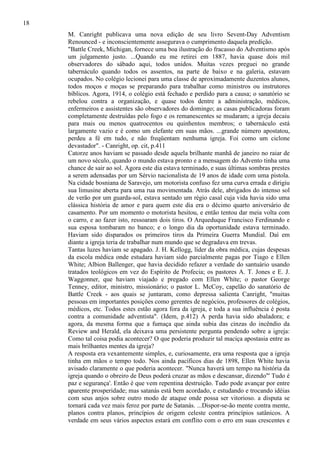 18
M. Canright publicava uma nova edição de seu livro Sevent-Day Adventism
Renounced - e inconscientemente assegurava o cumprimento daquela predição.
"Battle Creek, Michigan, fornece uma boa ilustração do fracasso do Adventismo após
um julgamento justo. ...Quando eu me retirei em 1887, havia quase dois mil
observadores do sábado aqui, todos unidos. Muitas vezes preguei no grande
tabernáculo quando todos os assentos, na parte de baixo e na galeria, estavam
ocupados. No colégio lecionei para uma classe de aproximadamente duzentos alunos,
todos moços e moças se preparando para trabalhar como ministros ou instrutores
bíblicos. Agora, 1914, o colégio está fechado e perdido para a causa; o sanatório se
rebelou contra a organização, e quase todos dentre a administração, médicos,
enfermeiros e assistentes são observadores do domingo; as casas publicadoras foram
completamente destruídas pelo fogo e os remanescentes se mudaram; a igreja decaiu
para mais ou menos quatrocentos ou quinhentos membros; o tabernáculo está
largamente vazio e é como um elefante em suas mãos. ...grande número apostatou,
perdeu a fé em tudo, e não freqüentam nenhuma igreja. Foi como um ciclone
devastador". - Canright, op. cit, p.411
Catorze anos haviam se passado desde aquela brilhante manhã de janeiro no raiar de
um novo século, quando o mundo estava pronto e a mensagem do Advento tinha uma
chance de sair ao sol. Agora este dia estava terminado, e suas últimas sombras prestes
a serem adensadas por um Sérvio nacionalista de 19 anos de idade com uma pistola.
Na cidade bosniana de Saravejo, um motorista confuso fez uma curva errada e dirigiu
sua limusine aberta para uma rua movimentada. Atrás dele, abrigados do intenso sol
de verão por um guarda-sol, estava sentado um régio casal cuja vida havia sido uma
clássica história de amor e para quem este dia era o décimo quarto aniversário de
casamento. Por um momento o motorista hesitou, e então tentou dar meia volta com
o carro, e ao fazer isto, ressoaram dois tiros. O Arqueduque Francisco Ferdinando e
sua esposa tombaram no banco; e o longo dia da oportunidade estava terminado.
Haviam sido disparados os primeiros tiros da Primeira Guerra Mundial. Daí em
diante a igreja teria de trabalhar num mundo que se degradava em trevas.
Tantas luzes haviam se apagado. J. H. Kellogg, líder da obra médica, cujas despesas
da escola médica onde estudara haviam sido parcialmente pagas por Tiago e Ellen
White; Albion Ballenger, que havia decidido refazer a verdade do santuário usando
tratados teológicos em vez do Espírito de Profecia; os pastores A. T. Jones e E. J.
Waggonner, que haviam viajado e pregado com Ellen White; o pastor George
Tenney, editor, ministro, missionário; o pastor L. McCoy, capelão do sanatório de
Battle Creek - aos quais se juntaram, como depressa salienta Canright, "muitas
pessoas em importantes posições como gerentes de negócios, professores de colégios,
médicos, etc. Todos estes estão agora fora da igreja, e toda a sua influência é posta
contra a comunidade adventista". (Idem, p.412) A perda havia sido abaladora; e
agora, da mesma forma que a fumaça que ainda subia das cinzas do incêndio da
Review and Herald, ela deixava uma persistente pergunta pendendo sobre a igreja:
Como tal coisa podia acontecer? O que poderia produzir tal maciça apostasia entre as
mais brilhantes mentes da igreja?
A resposta era vexantemente simples, e, curiosamente, era uma resposta que a igreja
tinha em mãos o tempo todo. Nos ainda pacíficos dias de 1898, Ellen White havia
avisado claramente o que poderia acontecer. "Nunca haverá um tempo na história da
igreja quando o obreiro de Deus poderá cruzar as mãos e descansar, dizendo"' Tudo é
paz e segurança'. Então é que vem repentina destruição. Tudo pode avançar por entre
aparente prosperidade; mas satanás está bem acordado, e estudando e trocando idéias
com seus anjos sobre outro modo de ataque onde possa ser vitorioso. a disputa se
tornará cada vez mais feroz por parte de Satanás. ...Dispor-se-ão mente contra mente,
planos contra planos, princípios de origem celeste contra princípios satânicos. A
verdade em seus vários aspectos estará em conflito com o erro em suas crescentes e

 