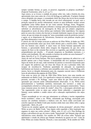 19
sempre variadas formas, as quais, se possível, enganarão os próprios escolhidos".
(Especial Testimonies, série A, n11, p. 5 )
Aqui estava, se se tivesse o cuidado de pensar sobre isto, toda a história da crise,
apresentada cinco anos antes de o livro de Kellogg ser publicado. O próprio Satanás
estava dirigindo este ataque; o comandante chefe das forças das trevas havia tomado
o campo. A batalha havia sido travada em um nível sobrenatural, no qual, sem a
proteção especial de auxílio sobrenatural, mesmo as mais brilhantes mentes seriam
espalhadas como folhas diante de um vento outonal. Kellogg, Jones, Waggoner,
McCoy - todos haviam saído para enfrentar o inimigo após primeiramente decidirem
substituir as advertências da mensageira de Deus por seu próprio julgamento,
despojando-se assim da única defesa que realmente tinha importância. Em alguma
parte no curso dos eventos eles haviam se tornado letalmente seguros de que estavam
certos, de que era tempo de escapar de "uma comunidade morta de profecias mortas",
e agora, ao se dispersarem do Adventismo, fizeram-no com piedosas orações para
que Deus abençoasse a sua saída.
E através do vale do tempo ecoavam as palavras de Ellen White, já dadas em 1903,
palavras pronunciadas antes que fosse tarde demais para a maioria deles: "Satanás
tem nos homens seus aliados. E anjos maus em forma humana aparecerão aos
homens, e apresentarão diante deles imagens tão fulgurantes do que eles serão
capazes de fazer se tão somente lhes ouvirem as sugestões, que amiúde trocarão seu
arrependimento por desafio. ... O pecado enegreceu as faculdades racionais, e o
inferno está triunfando. Oh, não cessarão os homens de confiar em seres humanos?" Idem, Série B, n7, p. 21, 22 (grifos acrescentados)
Anjos do mal em forma humana. Não havia qualquer esperança de sobreviver a tal
desafio apenas com a força humana. A humanidade não teve qualquer resposta à
lógica da mente de um anjo, onde memórias do paraíso se torceram loucamente para
um engano tão poderoso que um terço das forças do céu a princípio tinha sido
incapaz de reconhece-lo. Nenhuma quantidade de educação ou experiência
habilitariam um homem a enfrentar uma armadilha como esta, e John Kellogg, pelo
menos, havia se dirigido diretamente para ela, enquanto soavam sinos e brilhavam
luzes de advertência das páginas de Ellen White.
Uma noite no início do verão de 1904 Ellen White havia visto uma reunião em
andamento em Battle Creek. Um significativo número de médicos e ministros estava
presente, ouvindo o Dr. Kellogg expor suas idéias de que Deus está em tudo,
ignorando que estavam sendo sobrenaturalmente observados. A sra. White notou
particularmente o "semblante satisfeito, interessado, dos ouvintes", e então seu
acompanhante celestial se voltou para ela com uma mensagem estarrecedora. "Anjos
maus tomaram posse da mente do orador", disse Ele, e prosseguiu advertindo que
"tão seguramente como os anjos que caíram foram seduzidos e enganados por
Satanás, assim também o orador estava sob a educação espiritualística dos anjos
maus."
"Fiquei assombrada ao ver com que entusiasmo os sofismas e teorias enganadoras
foram recebidos", relata a sra. White, salientando que Kellogg, encorajado pelo
sucesso em arrebatar ministros e médicos com ele, havia então convocado um
concílio especial em Battle Creek para inculcar ainda mais suas idéias sobre a igreja
organizada. - Idem, n6, p.41
"Jactai-vos de estardes agindo sob inspiração de divina promoção", advertiu Ellen
White ao povo de Battle Creek, "mas alguns estão seguindo a falsa inspiração que
enganou os anjos nas cortes celestes", (Idem, série A, n12, p.1). Para Kellogg ela
dirigiu a advertência de que ele estava sendo "hipnotizado" por Satanás (algo que ele
ridicularizou como absurdo). Em outubro de 1905 ela avisou sobre "homens que
adentraram o estudo da ciência que Satanás introduziu na guerra no céu". Carta de
Ellen White aos irmãos Daniells, Prescott, e seus associados, 30 de outubro de 1905,

 