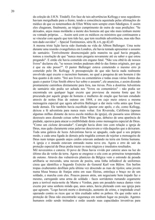 20
da coleção de J.H.N. Tindall). Em face de tais advertências Kellogg e seus seguidores
haviam mergulhado para a frente, tendo a consciência aquietada pelas afirmações do
médico de que os testemunhos de Ellen White nem sempre eram fidedignos. E assim
eles chagaram, finalmente, ao trágico cumprimento de outra de suas predições: "Se
deixados, anjos maus moldarão a mente dos homens até que não mais tenham mente
ou vontade próprias. ... Assim será com os médicos ou ministros que continuarem a
se vincular com aquele que tem tido luz, que tem recebido advertências, mas não lhes
tem dado ouvidos". - Special Testimonies, série B, n 6, pp.42,43
A mesma triste lição havia sido ilustrada na vida de Albion Ballenger. Uma noite
durante uma reunião evangelística em Londres, ele havia tentado apresentar o assunto
do santuário. Terrivelmente desencorajado pela maneira na qual havia pregado,
tomou a resolução de que "nunca mais pregaria novamente até eu saber o que estou
pregando". E então ele havia cometido em engano fatal. "Não vou obtê-lo de nossos
livros" declarou ele, "se nossos irmãos puderam obtê-lo das fontes originais, por que
é que eu não posso?". O pastor Ballenger estava cometendo o mesmo erro já
cometido pelo Dr. Kellogg: A pressuposição de que não havia nada realmente
envolvido aqui exceto o raciocínio humano, no qual a pesquisa de um homem é tão
boa quanto à de outro. "Irei aos livros ou comentários e todas essas várias fontes das
quais o pastor Urias Smith obteve luz sobre o assunto", ele anunciou, e assim dizendo
prontamente caminhou diretamente para fora, nas trevas. Pois a doutrina Adventista
do santuário não podia ser achada nos "livros ou comentários" - não podia ser
encontrada em qualquer lugar exceto que proviesse da mesma fonte que foi
procurada por aquele grupo de homens e mulheres de oração que haviam estudado
através de noites frias de outono em 1844, e em cujo meio estava a mesma
mensageira especial que agora advertira Ballenger a dar meia volta antes que fosse
tarde demais. Ele também havia escolhido ignorar este apelo, e ele, como Kellogg,
deixou a fé adventista para nunca mais voltar. Em Riverside, Califórnia (apenas
algumas milhas distante da nova escola médica da igreja), ele passaria seus últimos
dezesseis anos dizendo coisas sobre Ellen White que, debaixo de uma aparência de
piedade, operava para atacar a credibilidade desta como mensageira especial de Deus.
"Como um ciclone devastador". Canright havia disto isto com relação a igreja de
Deus, mas quão claramente estas palavras descrevem a vida daqueles que a deixaram.
Toda uma galáxia de luzes Adventistas havia se apagado, cada qual a seu próprio
modo, e cada uma ligada às demais pela tragédia comum de rejeitar a mensageira de
Deus num tempo quando anjos caídos estavam andando na terra em forma humana.
A igreja e o mundo estavam entrando numa nova era. Agora o erro de sair da
proteção especial de Deus podia trazer os mais trágicos e imediatos resultados.
Mil novecentos e catorze. O povo de Deus havia vivido por catorze anos na luz do
último dia de verão da terra. Agora se enegrece o céu com as primeiras tempestades
de outono. Através das vulneráveis planícies da Bélgica vem o estrondo de pesada
artilharia se movendo, uma nuvem de poeira, uma linha infindável de uniformes
cinza que identifica o Segundo Exército do General Karl von Bülow. Em berlim
tropas exuberantes desfilam pela última vez descendo as ruas de tijolos; uma jovem
numa blusa branca de franjas entra em suas fileiras, entrelaça o braço no de um
soldado, e marcha com eles. Poucos passos atrás, um negociante bem trajado faz o
mesmo, carregando uma arma de soldado - faces sorridentes rumando cegamente
para a terrível meia-noite de Marne e Verdun, para um pesadelo nunca dantes visto
exceto por uma senhora miúda que, anos antes, havia pleiteado com sua igreja para
que agissem. "Logo haverá morte e destruição, aumento de crime, e impiedade cruel
operando contra os ricos que se têm exaltado sobre os pobres. Os que estão sem a
proteção de Deus não encontrarão segurança em nenhum lugar ou posição. Agentes
humanos estão sendo treinados e estão usando suas capacidades inventivas para

 