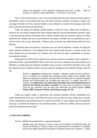 21
colocar em operação a mais poderosa maquinaria para ferir e matar. ... Que os
recursos e os obreiros sejam espalhados". - Testimonies, vol 8, p.50.
Esta é a nossa triste história, e deve servir de exemplo para nós, pois estamos lutando contra os
principados, contra os governantes das trevas nas cortes celestiais, portanto, sem jejum e oração, sem
um apego ilimitado em Cristo, estamos fadados a cair, e Satanás se rirá por nossa desgraça, como tem
feito no decorrer da história do adventismo.
Todos são agentes de Satanás, quando perdem a Cristo de vista e olham para os defeitos e
fracassos de seus irmãos, ninguém está isento de pecar nem que seja em pensamentos, portanto, vigiai
e orai para que não entreis em tentação disse o Mestre. Podemos por um momento estarmos na firme
plataforma da verdade, mas num minuto podemos escorregar e afundar sem nos apercebermos que a
mão de Cristo está a nossa disposição, e olhamos para os homens que nada desejam além do nosso
fracasso.
Analisando toda nossa história, concluímos que sem dúvida nenhuma, vivemos no ômega de
toda a apostasia adventista, e isso podemos dizer sem nenhum medo de errar, e estamos muito, mas
muito distante do que deveríamos ser. Estamos com 100 anos de atraso, caminhando no deserto,
retrocedendo ao Egito.
Então após esta visão de nosso passado, dos conceitos errôneos levantados: sobre o santuário, a
presença de Deus, a personalidade de Deus e de Cristo, que levou a apostasia de nossas mentes mais
brilhantes e grande parte dos membros em Battle Creek, na qual a irmã White identifica como o alfa
das apostasias letais, podemos utilizar uma dica para nos protegermos da apostasia ômega, onde ela
diz:
Permita os pioneiros identificarem a verdade. - Quando o poder de Deus testifica o
que é a verdade, essa verdade deve permanecer para sempre como verdade. Não
depois de suposições, contrárias a luz que Deus tem dado para ser recebida. Surgirão
homens com interpretações das Escrituras que para eles é a verdade, mas não é a
verdade. A verdade para esse tempo Deus tem dado como um fundamento para a
nossa fé. Ele Mesmo nos falou a verdade. Um após outro vai aparecer com uma
nova luz que contradiz a luz que Deus tem dado pelo seu Santo Espírito. (Ellen
White, 1905, Counsels to Writes and Edictores, pages 31, 32)
Ainda que naquele tempo os adventistas não possuíam doutrinas oficiais, mantinham seus
pontos fundamentais de fé, que a irmã White diz serem a luz que Deus nos deu, sendo estes os mesmo
pontos fundamentais que permaneceram em voga até sua morte. E uma verdade que eles pregavam
dizia que, a doutrina da trindade era uma doutrina espúria, e sendo isto verdade, como este parecer
pode ser considerado mentira hoje?

3. UMA NOVA ORDEM
No livro 1888 Re-Examinado lemos a seguinte declaração:
Quando quer que apareça o ômega, muito provavelmente reivindicará apoio do
Espírito de Profecia, e "muitas" mentes sem discernimento concordarão. E é também
possível que alguns dirigentes destacados e influentes promovam o engano. [...] Ellen

 