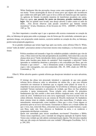 22
White finalmente fala das provações ômega como uma experiência a dar-se após a
sua morte: "Estou encarregada de dizer ao nosso povo que alguns não reconhecem
que o diabo tem ardil após ardil e que os leva a efeito em maneiras que não esperam.
As agências de Satanás inventarão maneiras de transformar pecadores em santos.
Digo-vos agora, que quando for posta em descanso, grandes mudanças terão
lugar. Não sei quando serei levada, mas desejo advertir a todos contra os ardis do
diabo. ...Eles devem observar cada pecado concebível que Satanás tentará
imortalizar." (Carta, Elmshaven, 24 de fevereiro de 1915). (SHORT e WIELAND,
1987, p. 78)
Um fator importante a ressaltar aqui é que a apostasia alfa ocorreu exatamente no coração da
obra, na liderança da igreja para então se propagar, mas de forma que foi controlada; certamente que a
apostasia ômega, com proporções ainda maiores, ocorreria também no coração da obra, na liderança,
porém numa proporção gigantesca.
Se as grandes mudanças que teriam lugar logo após sua morte, como afirmou Ellen G. White,
seriam “ardis do diabo”, precisamos atentar se houveram mesmo estas mudanças, e se houveram, quais
foram.
Política mundana está tomando o lugar da verdadeira piedade e sabedoria que vêm de
cima, e Deus removerá Sua mão prosperadora da assembléia. Será removida a arca da
aliança deste povo? Serão introduzidos ídolos sorrateiramente? Princípios e preceitos
falsos serão trazidos para dentro do santuário? Será respeitado o anticristo? Serão
ignoradas as verdadeiras doutrinas e princípios a nós concedidas por Deus, que nós
tornaram o que somos? . . . Isto é diretamente aonde o inimigo, mediante homens
cegos e não consagrados, nos está conduzindo. (Ms. 29, 1890, citado em 1888 ReExaminado, p. 74)
Ellen G. White advertiu quanto a grande reforma que desejavam introduzir no meio adventista,
dizendo:
O inimigo das almas tem procurado introduzir a suposição de que uma grande
reforma devia efetuar-se entre os adventistas do sétimo dia, e que essa reforma
consistiria em renunciar às doutrinas que se erguem como pilares de nossa fé, e
empenhar-se num processo de reorganização. Se tal reforma se efetuasse, qual seria o
resultado? Seriam rejeitados os princípios da verdade, que Deus em Sua sabedoria
concedeu à igreja remanescente. Nossa religião seria alterada. Os princípios
fundamentais que têm sustido a obra neste últimos cinqüenta anos, seriam tidos na
conta de erros. Estabelecer-se-ia uma nova organização. Escrever-se-iam livros de
ordem diferente. Introduzir-se-ia um sistema de filosofia intelectual. Os fundadores
deste sistema iriam às cidades, realizando uma obra maravilhosa. O sábado seria,
naturalmente, menosprezado, como também o Deus que o criou. Coisa alguma se
permitiria opor-se ao novo movimento. Ensinariam os líderes ser a virtude melhor do
que o vício, mas, removido Deus, colocariam sua confiança no poder humano, o qual,
sem Deus, nada vale. Seus alicerces se fundariam na areia, e os vendavais e
tempestades derribariam a estrutura.
Quem tem autoridade para iniciar semelhante movimento? Possuímos a Bíblia.
Temos nossa experiência, com o atestado da milagrosa operação do Espírito Santo.
Temos uma verdade que não admite contemporização alguma. Não devemos repudiar
tudo que não esteja em harmonia com esta verdade? (Mensagens Escolhidas, Vol. I,
p. 204, 205)

 