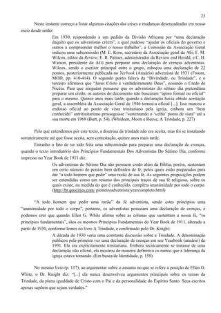 23
Neste instante começo a listar algumas citações das crises e mudanças desencadeadas em nosso
meio desde então:
Em 1930, respondendo a um pedido da Divisão Africana por “uma declaração
daquilo que os adventistas crêem”, a qual pudesse “ajudar os oficiais do governo e
outros a compreender melhor o nosso trabalho”, a Comissão da Associação Geral
indicou uma subcomissão (M. E. Kern, secretário da Associação geral da AG; F. M.
Wilcox, editor da Review; E. R. Palmer, administrador da Review end Herald; e C. H.
Watson, presidente da AG) para preparar uma declaração de crenças adventistas.
Wilcox, sendo o escritor principal entre o grupo, esboçou uma declaração de 22
pontos, posteriormente publicada no Yerbook (Anuário) adventista de 1931 (Froom,
MOD, pp. 410-414). O segundo ponto falava da “Divindade, ou Trindade”, e o
terceiro afirmava que “Jesus Cristo é verdadeiramente Deus”, ecoando o Credo de
Nicéia. Para que ninguém pensasse que os adventistas do sétimo dia pretendiam
preparar um credo, os autores do documento não buscaram “apoio formal ou oficial”
para o mesmo. Quinze anos mais tarde, quando a declaração havia obtido aceitação
geral, a assembléia da Associação Geral de 1946 tornou-a oficial [...]. Isso marcou o
endosso oficial ao ponto de vista trinitariano pela igreja, embora um “bem
conhecido” antritinitariano prosseguisse “sustentando o ‘velho’ ponto de vista” até a
sua morte em 1968 (Burt, p. 54). (Whideen, Moon e Reeve, A Trindade, p. 227)
Pelo que entendemos por este texto, a doutrina da trindade não era aceita, mas foi se instalando
sorrateiramente até que fosse aceita, sem contestação, quinze anos mais tarde.
Estranho o fato de ter sido feita uma subcomissão para preparar uma declaração de crenças,
quando o texto introdutório dos Princípios Fundamentais Dos Adventistas Do Sétimo Dia, conforme
impresso no Year Book de 1911 diz:
Os adventistas do Sétimo Dia não possuem credo além da Bíblia; porém, sustentam
um certo número de pontos bem definidos de fé, pelos quais estão preparados para
dar “a todo homem que pedir” uma razão de sua fé. As seguintes proposições podem
ser entendidas como um resumo dos principais traços de sua fé religiosa, sobre os
quais existe, na medida do que é conhecido, completa unanimidade por todo o corpo.
(http://br.geocities.com/ pioneiroadventista/yearcompleto.html)
“A todo homem que pedir uma razão” da fé adventista, sendo estes princípios uma
“unanimidade por todo o corpo”, portanto, os adventistas possuíam uma declaração de crenças, e
podemos crer que quando Ellen G. White afirma sobre as colunas que sustentam a nossa fé, “os
princípios fundamentais”, sãos os mesmos Princípios Fundamentais do Year Book de 1911, alterado a
partir de 1930, conforme lemos no livro A Trindade, e confirmado pelo Dr. Knight:
A década de 1930 veria uma constante discussão sobre a Trindade. A denominação
publicou pela primeira vez uma declaração de crenças em seu Yearbook (anuário) de
1931. Ela era explicitamente trinitariana. Embora tecnicamente se tratasse de uma
declaração não oficial, ela mostrou de maneira definitiva os rumos que a liderança da
igreja estava tomando. (Em busca de Identidade, p. 158)
No mesmo livro (p. 117), ao argumentar sobre o assunto no que se refere a posição de Ellen G.
White, o Dr. Knight diz: “[...] ela nunca desenvolveu argumentos principais sobre os temas da
Trindade, da plena igualdade de Cristo com o Pai e da personalidade do Espírito Santo. Seus escritos
apenas supõem que sejam verdades.”

 