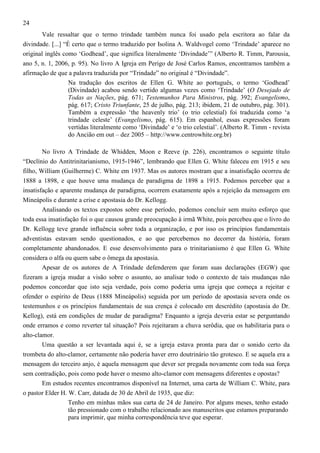 24
Vale ressaltar que o termo trindade também nunca foi usado pela escritora ao falar da
divindade. [...] “É certo que o termo traduzido por Isolina A. Waldvogel como ‘Trindade’ aparece no
original inglês como ‘Godhead’, que significa literalmente ‘Divindade’” (Alberto R. Timm, Parousia,
ano 5, n. 1, 2006, p. 95). No livro A Igreja em Perigo de José Carlos Ramos, encontramos também a
afirmação de que a palavra traduzida por “Trindade” no original é “Divindade”.
Na tradução dos escritos de Ellen G. White ao português, o termo ‘Godhead’
(Divindade) acabou sendo vertido algumas vezes como ‘Trindade’ (O Desejado de
Todas as Nações, pág. 671; Testemunhos Para Ministros, pág. 392; Evangelismo,
pág. 617; Cristo Triunfante, 25 de julho, pág. 213; ibidem, 21 de outubro, pág. 301).
Também a expressão ‘the heavenly trio’ (o trio celestial) foi traduzida como ‘a
trindade celeste’ (Evangelismo, pág. 615). Em espanhol, essas expressões foram
vertidas literalmente como ‘Divindade’ e ‘o trio celestial’. (Alberto R. Timm - revista
do Ancião em out – dez 2005 – http://www.centrowhite.org.br)
No livro A Trindade de Whidden, Moon e Reeve (p. 226), encontramos o seguinte título
“Declínio do Antitrinitarianismo, 1915-1946”, lembrando que Ellen G. White faleceu em 1915 e seu
filho, William (Guilherme) C. White em 1937. Mas os autores mostram que a insatisfação ocorreu de
1888 a 1898, e que houve uma mudança de paradigma de 1898 a 1915. Podemos perceber que a
insatisfação e aparente mudança de paradigma, ocorrem exatamente após a rejeição da mensagem em
Mineápolis e durante a crise e apostasia do Dr. Kellogg.
Analisando os textos expostos sobre esse período, podemos concluir sem muito esforço que
toda essa insatisfação foi o que causou grande preocupação à irmã White, pois percebeu que o livro do
Dr. Kellogg teve grande influência sobre toda a organização, e por isso os princípios fundamentais
adventistas estavam sendo questionados, e ao que percebemos no decorrer da história, foram
completamente abandonados. E esse desenvolvimento para o trinitarianismo é que Ellen G. White
considera o alfa ou quem sabe o ômega da apostasia.
Apesar de os autores de A Trindade defenderem que foram suas declarações (EGW) que
fizeram a igreja mudar a visão sobre o assunto, ao analisar todo o contexto de tais mudanças não
podemos concordar que isto seja verdade, pois como poderia uma igreja que começa a rejeitar e
ofender o espírito de Deus (1888 Mineápolis) seguida por um período de apostasia severa onde os
testemunhos e os princípios fundamentais de sua crença é colocado em descrédito (apostasia do Dr.
Kellog), está em condições de mudar de paradigma? Enquanto a igreja deveria estar se perguntando
onde erramos e como reverter tal situação? Pois rejeitaram a chuva serôdia, que os habilitaria para o
alto-clamor.
Uma questão a ser levantada aqui é, se a igreja estava pronta para dar o sonido certo da
trombeta do alto-clamor, certamente não poderia haver erro doutrinário tão grotesco. E se aquela era a
mensagem do terceiro anjo, é aquela mensagem que dever ser pregada novamente com toda sua força
sem contradição, pois como pode haver o mesmo alto-clamor com mensagens diferentes e opostas?
Em estudos recentes encontramos disponível na Internet, uma carta de William C. White, para
o pastor Elder H. W. Carr, datada de 30 de Abril de 1935, que diz:
Tenho em minhas mãos sua carta de 24 de Janeiro. Por alguns meses, tenho estado
tão pressionado com o trabalho relacionado aos manuscritos que estamos preparando
para imprimir, que minha correspondência teve que esperar.

 