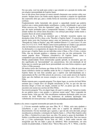 25
Em sua carta, você me pede para contar o que entendo ser a posição de minha mãe
em relação à personalidade do Espírito Santo.
Isso eu não posso fazer porque eu nunca entendi claramente seus ensinos sobre esse
assunto. Sempre houve em minha mente alguma confusão a respeito do significado
das expressões dela que, para a minha forma de raciocinar, parecem ser um pouco
confusas.
Freqüentemente tenho lamentado não possuir a capacidade mental que poderia
resolver esta e outras perplexidades semelhantes, e então, relembrando o que a irmã
White escreveu nos "Atos dos Apóstolos", págs. 51 e 52 a "respeito dos mistérios
que são muito profundos para a compreensão humana, o silêncio é ouro". Tenho
achado melhor me refrear desta discussão e me esforçar para dirigir minha mente a
assuntos fáceis de serem compreendidos.
Enquanto eu lia a Bíblia, eu encontrei que o Salvador ressurreto soprou nos
discípulos (João 20:22) e disse a eles "Recebei o Espírito Santo". O conceito gerado
através deste texto das Escrituras parece estar em harmonia com a declaração do
"Desejado de Todas as Nações", pag. 669, também Gênesis 1:2; com Lucas 1:4; com
Atos 2:4; 4:12; 8:15; 10:44. Muitos outros textos poderiam ser citados e que parecem
estar em harmonia com esta declaração do "Desejado de Todas as Nações".
As declarações e os argumentos de alguns dos nossos ministros em seu esforço para
provar que o Espírito Santo era um indivíduo como é Deus, o Pai e Cristo, o eterno
Filho, têm me deixado perplexo e algumas vezes eles me têm entristecido. Um
mestre popular disse: "Podemos considerá-Lo (O Espírito Santo) como o
companheiro que está aqui embaixo fazendo as coisas acontecerem."
Minhas perplexidades foram minimizadas quando aprendi, no dicionário, que um
dos significados de "personalidade" era características. Isto está declarado de tal
forma que eu concluí que pode haver personalidade sem uma forma corpórea a qual
o Pai e o Filho possuem.
Há muitos textos das Escrituras que falam do Pai e do Filho e a falta de textos que
fazem referência similar ao trabalho unido do Pai e o Espírito Santo ou Cristo e o
Espírito Santo me tem feito acreditar que o espírito sem individualidade era o
representante do Pai e do Filho através do universo, e vem sendo através do Espírito
Santo que eles habitam em nossos corações e nos fazem um com o Pai e com o
Filho.
Minha resposta para a segunda pergunta "Em algum lugar, os escritos da Irmã White
ensinam que a oração deve ser dirigida unicamente ao Pai, ou que nós não nos
devemos dirigir a Cristo em oração, somente ao Pai", eu penso que não. Eu não
encontrei este ensino nos escritos de Ellen White.
Sua terceira pergunta "Ela, em algum lugar, diz qual é o poder que "armará as tendas
do seu palácio entre o mar grande e o glorioso monte santo". Devo responder da
mesma forma. Acho que não. Não encontramos nenhuma declaração sobre isso nos
escritos da irmã White nem nos lembramos de nenhuma declaração feita
verbalmente em nossa presença. (site http://www.alvorada.us/cartawilliams.htm)
Quanto a ele, temos o seguinte testemunho por parte de sua mãe:
[...] Foi-me mostrado também que meu filho, W. C. White, seria meu ajudante e
conselheiro, e que o Senhor poria sobre ele o espírito de sabedoria e são
discernimento. Foi-me mostrado que o guiaria, e que ele não seria desviado, porque
reconheceria as direções e orientação do Espírito Santo. [...] Porei Meu Espírito sobre
teu filho, e fortalecê-lo-ei para fazer sua obra. Ele possui a graça da humildade. O
Senhor o escolheu para desempenhar parte importante em Sua obra. Para isso nasceu
ele. [...] Esta comunicação foi-me feita em 1882, e desde então tem-me sido
assegurado que lhe era dada a graça da sabedoria. Mais recentemente, em uma
ocasião de perplexidade, o Senhor disse: "Dei-te Meu servo, W. C. White, e dar-lhe-

 