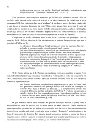 26
ei discernimento para ser teu auxiliar. Dar-lhe-ei habilidade e entendimento para
dirigir sabiamente." (Mensagens Escolhidas, Vol. 1, p. 54, 55)
Essa certamente é uma das partes importante que William teve na obra de sua mãe, além ter
auxiliado muito sua mãe após a morte de seu pai, e ele não foi desviado da verdade que a igreja
pregava em 1882. Esta carta torna claro que a “mudança” de que fala os autores dos livros citados, não
se deu devido a nenhuma declaração da irmã White, como querem fazer crer, mas de uma má
compreensão das mesmas, e que nesse mesmo período, estes questionamentos, debates e afirmações,
não era algo apreciado por seu filho, deixando-o perplexo e triste. Isto torna evidente que as doutrinas
desencadeadas não foram por causa de verdadeiras compreensões do assim diz o Senhor.
Comparando as atuais afirmações sobre o que levou à mudança de paradigma, com as
alegações do Dr. Kellogg, não resta dúvida, são exatamente as mesmas. Então podemos hoje, usar o
texto da irmã White que diz
As afirmações feitas em Living Temple acerca deste ponto são incorretas. São mal
aplicadas as passagens usadas em apoio da doutrina ali exposta.
Sou compelida a falar negando a pretensão de que os ensinamentos de Living Temple
possam ser apoiados por declarações de meus escritos. Pode haver nesse livro
expressões e opiniões que estejam em harmonia com os meus escritos. E pode haver
em meus escritos muitas afirmações que, tiradas do contexto, e interpretadas de
acordo com o pensamento do autor de Living Temple, dir-se-iam de acordo com os
ensinamentos desse livro. Isso pode dar aparente apoio à afirmação de que as idéias
de Living Temple estejam em harmonia com meus escritos. (Mensagens Escolhidas,
Vol. I, p. 203 – Substituindo o nome do livro Living Temple, por A Trindade, e
outros semelhantes)
O Dr. Knight afirma que J. S. Wasburn se manifestou contra essa doutrina, o mesmo “bem
conhecido antritinitariano” que prosseguiu “sustentando o ‘velho ponto de vista’ até a sua morte em
1968”, mencionado pelos autores do livro a Trindade. Wasburn conforme citado no livro Em Busca
Identidade, argumentava que:
esta doutrina monstruosa transplantada do paganismo para a Igreja de Roma Papal
está procurando introduzir sua presença maléfica nos ensinos da Mensagem do
Terceiro Anjo. Toda a doutrina da Trindade, ..., é completamente estranha não
somente à Bíblia, mas também ao Espírito de Profecia. A revelação não apresenta o
mais leve indício dela. Esta concepção monstruosa e pagã não encontra lugar em todo
o universo livre de nosso bendito Pai Celeste e Seu Filho (JSW MS, “The Trinity”,
no livro Em Busca de Identidade, p. 158)
O que podemos pensar neste instante? As grandes mudanças preditas, o ponto sobre a
personalidade de Deus foi mudado, não era mais apenas um Deus, mas três. Teorias espúrias se
tornaram doutrinas que deveriam ser aceitas sem contestação, uma das provas disto são exatamente os
últimos livros lançados pela atual organização sobre possíveis “dissidentes” antitrinitarianos, e da
forma leviana como são descritos. Tais pessoas quando começam a analisar o assunto de forma a
perguntar para os pastores o que está acontecendo começam a ser atacadas de púlpito por tais pastores
e doutores que deveriam pregar a Bíblia somente, e não contra o estudo da mesma.

 