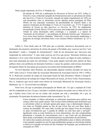 27
Outra citação importante, do livro A Trindade, diz:
Da década de 1950 até a publicação de Movement of Destiny em 1971, LeRoy E.
From foi o mais conhecido campeão do trinitarianismo entre os adventistas do sétimo
dia. Seu livro A Vinda do Consolador, lançado em inglês originalmente em 1928, era
sem precedentes entre os adventistas (exceto algumas poucas passagens de Ellen
White) em sua exposição sistemática da personalidade do Espírito Santo e da
natureza trinitariana da Divindade (A Vinda do Consolador, pp. 37-57). O papel de
liderança de Froom na obra Questions on Doctrine, de 1957, foi amplamente
documentado (Unruh, Moon). O livro provocou uma tempestade de controvérsias em
virtude de certas declarações sobre cristologia e a expiação. [...] Apesar de
“momentos de favoritismo”, e de problemas de distorção histórica que “diminuem o
livro como fonte histórica fidedigna” (Maxwell), o texto documenta amplamente o
progresso da teologia adventista rumo a um consenso bíblico trinitariano. (p. 227 e
228)
LeRoy E. From desde antes de 1928 pelo que se percebe, mostrou-se descontente com as
declarações dos pioneiros adventistas do sétimo dia quanto a Divindade, pois, escreveu um livro “sem
precedentes”, sendo o “campeão do trinitarianismo”. Líder de um documento que “provocou uma
tempestade de controvérsias”. E mais tarde escreveu um livro que possui “distorções históricas que
diminuem o livro como fonte histórica fidedigna”. Froom não parece ser digno de tanta confiança e
nem tanta admiração por parte dos adventistas. Como pode alguém motivado pelo espírito de Deus
publicar obras com problemas de distorções históricas e causar tão grandes controvérsias doutrinárias
divergentes dentro de uma igreja que já possuía seus pontos bem fundamentados na Bíblia?
No livro Questões sobre Doutrina, são apresentadas algumas reuniões iniciadas em março de
1955 “entre Leroy E. Froom (líder da Associação Ministerial da Associação Geral de 1941 a 1950) e
W. E. Read (um secretário de campo da Associação Geral) do lado adventista e Martin e George R.
Cannon (um professor de teologia do Colégio Missionário de Nyack, em Nova York). Posteriormente,
Roy A. Anderson (que servia então como diretor da Associação Ministerial da Associação Geral) e
Barnhouse” (p. 11, 12) envolvidos nos diálogos.
Neste livro, diz que as principais preocupações de Martin são: “(1) que a expiação de Cristo
não foi completada na cruz; (2) que a salvação é resultado da graça em junção com as obras da lei; (3)
que o Senhor Jesus Cristo era um ser criado, não existente por toda a eternidade; (4) e que, na
encarnação, Ele participou da natureza humana caída e pecaminosa.”(p. 12)
Como resultado, os líderes adventistas se esforçaram tenazmente para explicar suas
crenças sobre esses quatro pontos. Não tiveram muito problema para demonstrar que
os adventistas crêem na salvação apenas pela graça e que a denominação chegou a
crer tanto na Trindade quanto no fato de que Cristo fora um com Deus desde o
começo da eternidade. Por outro lado, tiveram que tirar alguns livros de circulação,
os quais reivindicavam que “a guarda do sábado era uma base para a salvação”.
Igualmente como as notas históricas no texto demonstram, eles não compreendiam
plenamente a extensão do semi-arianismo (isto é, que Cristo não era plenamente
Deus desde a eternidade) e do antitrinitarianismo nos primórdios do adventismo.
Os outros dois assuntos provaram ser mais problemáticos para os líderes adventistas.
Uma expiação completa na cruz foi mais problemática porque os adventistas tendiam
a referir-se à expiação em termos de Dia Antitípico da Expiação, que acreditavam ter
começado em 1844. ...

 