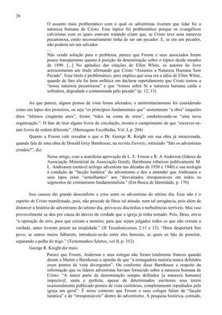 28
O assunto mais problemático com o qual os adventistas tiveram que lidar foi a
natureza humana de Cristo. Esse tópico foi problemático porque os evangélicos
calvinistas com os quais estavam tratando criam que, se Cristo teve uma natureza
pecaminosa, então necessariamente tinha de ser um pecador. E, se era um pecador,
não poderia ser um salvador.
...
Não vendo solução para o problema, parece que Froom e seus associados foram
pouco transparentes quanto à posição da denominação sobre o tópico desde meados
de 1890. [...] No apêndice das citações de Ellen White, os autores do livro
acrescentaram um título afirmando que Cristo “Assumiu a Natureza Humana Sem
Pecado”. Esse título é problemático, pois implica que essa era a idéia de Ellen White,
quando de fato ela foi bem enfática em declarar repetidamente que Cristo tomou a
“nossa natureza pecaminosa” e que “tomou sobre Si a natureza humana caída e
sofredora, degradada e contaminada pelo pecado” (p. 12, 13)
Ao que parece, alguns pontos de vista foram alterados; o antitrinitarianismo foi considerado
como um lapso dos pioneiros, ou seja “os princípios fundamentais que” sustentaram “a obra” naqueles
ditos “últimos cinqüenta anos”, foram “tidos na conta de erros”, estabelecendo-se “uma nova
organização.”. O fato de tirar alguns livros de circulação, mostra o cumprimento de que “escrever-seiam livros de ordem diferente”. (Mensagens Escolhidas, Vol. I, p. 204)
Quanto a Froom vale ressaltar o que o Dr. George R. Knight em sua obra já mencionada,
quando fala de uma obra de Donald Grey Barnhouse, na revista Eternity, intitulado “São os adventistas
cristãos?”, diz:
Nesse artigo, com a manifesta aprovação de L. E. Froom e R. A Anderson (líderes da
Associação Ministerial da Associação Geral), Barnhouse rebaixou publicamente M.
L. Andreasen (notável teólogo adventista nas décadas de 1930 e 1940) e sua teologia
à condição de “facção lunática” do adventismo e deu a entender que Andreasen e
seus tipos eram “semelhantes” aos “desvairados irresponsáveis em todos os
segmentos do cristianismo fundamentalista.” (Em Busca de Identidade, p. 170)
Isso causou tão grande desconforto e crise entre os adventistas do sétimo dia. Esse não é o
espírito de Cristo manifestado, pois, não procede de Deus tal atitude, nem tal arrogância, pois além de
distorcer a história do adventismo do sétimo dia, provocou discórdias e turbulências terríveis. Mas isso
provavelmente se deu por causa do desvio da verdade que a igreja já tinha tomado. Pois, Deus, envia
“a operação do erro, para que creiam a mentira; para que sejam julgados todos os que não creram a
verdade, antes tiveram prazer na iniqüidade.” (II Tessalonicenses 2:11 e 12). “Deus despertará Seu
povo; se outros meios falharem, introduzir-se-ão entre eles heresias, as quais os hão de peneirar,
separando a palha do trigo.” (Testemunhos Seletos, vol II, p. 312).
George R. Knight diz mais:
Parece que Froom, Anderson e seus colegas não foram totalmente francos quando
deram a Martin e Barnhouse a opinião de que “a esmagadora maioria nunca defendeu
esses pontos de vista divergentes”. Ou conforme disse Barnhouse a respeito da
informação que os líderes adventistas haviam fornecido sobre a natureza humana de
Cristo: “A maior parte da denominação sempre defendeu [a natureza humana]
impecável, santa e perfeita, apesar de determinados escritores seus terem
ocasionalmente publicado pontos de vista contrários, completamente repudiados pela
igreja em geral”. É nesse contexto que Froom e seus colegas falam de “facção
lunática” e de “irresponsáveis” dentro do adventismo. A pesquisa histórica, contudo,

 