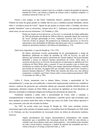 29
mostra que exatamente o oposto é que era a verdade a respeito da questão da natureza
humana de Cristo e até mesmo a respeito de crenças como a expiação completa e a
existência eterna de Cristo. (p. 171)
Froom e seus colegas, se não foram “totalmente francos”, podemos dizer que mentiram.
Falaram em nome da igreja quando na verdade não era essa a verdadeira posição defendida, mesmo
sobre a “existência eterna de Cristo”. Apesar de que quanto ao assunto sobre a Trindade, não houve
grandes “distúrbios” entre os adventistas, “porque talvez M. L. Andreasen, como principal crítico em
outras áreas, era um convicto trinitariano.” (A Trindade, p. 228).
Porém em reação ao livro Questions on Doctrine e à enxurrada de artigos publicados
de 1956 até princípios da década de 1960 na Ministry, apoiando alguns dos conceitos
da “nova” teologia apresentada no livro, Andreasen escreveu suas Letters to the
Churches (Cartas às igrejas). Da perspectiva de Andreasen, Questions on Doctrine
representava uma desleadade da liderança adventista para com os evangélicos e uma
traição do adventismo histórico. (Em Busca de Idenditade, p. 173)
Outro texto importante, é o que diz Knight (p. 174 e 175):
Os líderes adventistas tiveram oportunidade de ler antecipadamente o artigo de
Barnhouse, publicado na edição de setembro de 1956 da Eternity, no qual ele
afirmava que somente uns poucos adventistas da “facção lunática” havia previamente
defendido a crença na natureza humana pecaminosa de Cristo. Além disso, os
escritores de Questions on Doctrine foram parciais ao apresentar no apêndice do livro
evidências de Ellen White sobre o assunto. O caso em questão é que os títulos que
introduzem as citações de Ellen White nem sempre representam fielmente o material
proveniente de sua pena. Na página 650, por exemplo, lemos que Cristo “assumiu a
natureza humana impecável”. Ellen White não somente não disse isso, mas afirmou
exatamente o contrário: que Cristo “tomou sobre si nossa natureza pecaminosa” (RH,
15 dezembro de 1896, p. 789)
LeRoy E. Froom, juntamente com os demais líderes, tiveram a oportunidade de “ler
antecipadamente” o artigo que seria publicado, e mantiveram àquela posição contrária aos verdadeiros
ensinos e palavras tão grosseiras que certamente sabiam que causariam tamanho distúrbio dentro da
organização, alteraram citações de Ellen White, que serviriam de apêndices no livro Questions on
Doctrine, mostrando-se totalmente indignos da confiança dos adventistas do sétimo dia.
Finalmente mudaram o ponto sobre a personalidade de Cristo, sobre a expiação, e
conseqüentemente a doutrina do santuário. São afirmações e questões graves aqui levantadas, para
fazer qualquer um pensar muito bem sobre os líderes que temos nos fiado. Estes líderes apoiaram o
erro, certamente, estes não são enviados do Senhor.
Em 1947, de acordo ainda com George R. Knight (p. 184), outro incidente ocorreu,
concernente agora sobre questões levantadas quanto à Assembléia Geral de Mineápolis em 1888. Onde
L. H. Christian, um dos vice-presidentes da Associação Geral, em defesa do adventismo moderno,
escreveu:
Alguns perturbadores dos irmãos, denominando-se reformadores, têm tentado
demonstrar que a assembléia [da Associação Geral de 1888] foi uma derrota; a
verdade é que ela se destaca como uma vitória gloriosa. ...Em nenhum outro encontro
em toda a nossa história, comunicou o Senhor de maneira tão assinalada essa luz e
vitória a Seu povo. (Fruitage of Spiritual Gifts, p. 219)

 