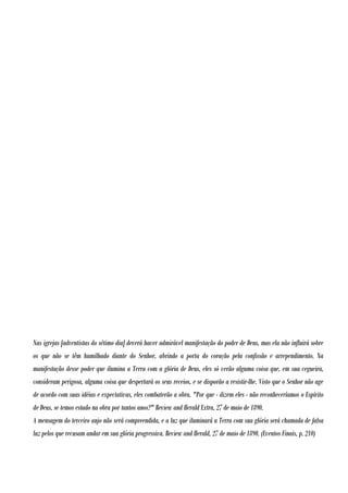 Nas igrejas [adventistas do sétimo dia] deverá haver admirável manifestação do poder de Deus, mas ela não influirá sobre
os que não se têm humilhado diante do Senhor, abrindo a porta do coração pela confissão e arrependimento. Na
manifestação desse poder que ilumina a Terra com a glória de Deus, eles só verão alguma coisa que, em sua cegueira,
consideram perigosa, alguma coisa que despertará os seus receios, e se disporão a resistir-lhe. Visto que o Senhor não age
de acordo com suas idéias e expectativas, eles combaterão a obra. "Por que - dizem eles - não reconheceríamos o Espírito
de Deus, se temos estado na obra por tantos anos?" Review and Herald Extra, 27 de maio de 1890.
A mensagem do terceiro anjo não será compreendida, e a luz que iluminará a Terra com sua glória será chamada de falsa
luz pelos que recusam andar em sua glória progressiva. Review and Herald, 27 de maio de 1890. (Eventos Finais, p. 210)

 
