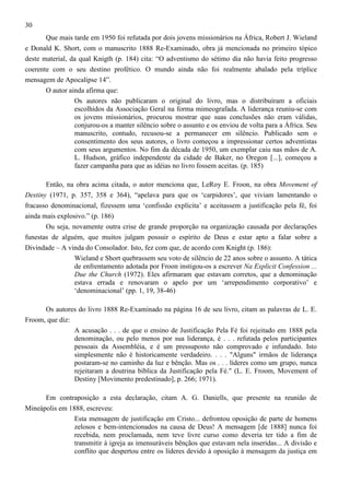 30
Que mais tarde em 1950 foi refutada por dois jovens missionários na África, Robert J. Wieland
e Donald K. Short, com o manuscrito 1888 Re-Examinado, obra já mencionada no primeiro tópico
deste material, da qual Knigth (p. 184) cita: “O adventismo do sétimo dia não havia feito progresso
coerente com o seu destino profético. O mundo ainda não foi realmente abalado pela tríplice
mensagem de Apocalipse 14”.
O autor ainda afirma que:
Os autores não publicaram o original do livro, mas o distribuíram a oficiais
escolhidos da Associação Geral na forma mimeografada. A liderança reuniu-se com
os jovens missionários, procurou mostrar que suas conclusões não eram válidas,
conjurou-os a manter silêncio sobre o assunto e os enviou de volta para a África. Seu
manuscrito, contudo, recusou-se a permanecer em silêncio. Publicado sem o
consentimento dos seus autores, o livro começou a impressionar certos adventistas
com seus argumentos. No fim da década de 1950, um exemplar caiu nas mãos de A.
L. Hudson, gráfico independente da cidade de Baker, no Oregon [...], começou a
fazer campanha para que as idéias no livro fossem aceitas. (p. 185)
Então, na obra acima citada, o autor menciona que, LeRoy E. Froon, na obra Movement of
Destiny (1971, p. 357, 358 e 364), “apelava para que os ‘carpidores’, que viviam lamentando o
fracasso denominacional, fizessem uma ‘confissão explícita’ e aceitassem a justificação pela fé, foi
ainda mais explosivo.” (p. 186)
Ou seja, novamente outra crise de grande proporção na organização causada por declarações
funestas de alguém, que muitos julgam possuir o espírito de Deus e estar apto a falar sobre a
Divindade – A vinda do Consolador. Isto, fez com que, de acordo com Knight (p. 186):
Wieland e Short quebrassem seu voto de silêncio de 22 anos sobre o assunto. A tática
de enfrentamento adotada por Froon instigou-os a escrever Na Explicit Confession ...
Due the Church (1972). Eles afirmaram que estavam corretos, que a denominação
estava errada e renovaram o apelo por um ‘arrependimento corporativo’ e
‘denominacional’ (pp. 1, 19, 38-46)
Os autores do livro 1888 Re-Examinado na página 16 de seu livro, citam as palavras de L. E.
Froom, que diz:
A acusação . . . de que o ensino de Justificação Pela Fé foi rejeitado em 1888 pela
denominação, ou pelo menos por sua liderança, é . . . refutada pelos participantes
pessoais da Assembléia, e é um pressuposto não comprovado e infundado. Isto
simplesmente não é historicamente verdadeiro. . . . "Alguns" irmãos de liderança
postaram-se no caminho da luz e bênção. Mas os . . . líderes como um grupo, nunca
rejeitaram a doutrina bíblica da Justificação pela Fé." (L. E. Froom, Movement of
Destiny [Movimento predestinado], p. 266; 1971).
Em contraposição a esta declaração, citam A. G. Daniells, que presente na reunião de
Mineápolis em 1888, escreveu:
Esta mensagem de justificação em Cristo... defrontou oposição de parte de homens
zelosos e bem-intencionados na causa de Deus! A mensagem [de 1888] nunca foi
recebida, nem proclamada, nem teve livre curso como deveria ter tido a fim de
transmitir à igreja as imensuráveis bênçãos que estavam nela inseridas... A divisão e
conflito que despertou entre os líderes devido à oposição à mensagem da justiça em

 