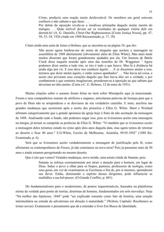 31
Cristo, produziu uma reação muito desfavorável. Os membros em geral estavam
confusos e não sabiam o que fazer . . .
Por detrás da oposição revela-se a insidiosa artimanha daquela mente mestra do
maligno. . . Quão terrível devem ser os resultados de qualquer vitória dele em
derrotá-la! (A. G. Daniells, Christ Our Righteousness [Cristo Justiça Nossa], pp. 47,
50, 53, 54; 1926 citado em 1888 Reexaminado, p. 17, 18)
Citam ainda uma carta de Jones a Holmes, que se encontra-se na página 18, que diz:
Não posso agora lembrar-me do nome de ninguém que aceitou a mensagem na
assembléia de 1888 abertamente [obviamente além de Ellen White]. Mas mais tarde
muitos disseram que foram grandemente ajudados por ela. Um homem de Battle
Creek disse naquela reunião após uma das reuniões do Dr. Waggoner: ' Agora
podemos dizer amém a tudo isto, se isto é tudo o que houve. Mas lá à distância há
ainda algo por vir. E isso deve nos conduzir àquilo. . . E se dissermos amém a isso,
teremos que dizer amém àquilo, e então somos apanhados". . . Não havia tal coisa, e
assim eles privaram seus corações daquilo que lhes havia dito ser a verdade; e por
combaterem o que somente imaginavam, prenderam-se à oposição ao que sabiam que
deveriam ter dito amém. (Carta a C. E. Holmes, 12 de maio de 1921).
Muitas citações sobre o assunto foram feitas no item sobre Mineápolis aqui já mencionado.
Froom e seus companheiros usaram de artifícios e enganos, articularam palavras de lisonjas para que o
povo de Deus não se arrependesse e se desviasse de seu verdadeiro caminho. E mais, auxiliou nas
grandes mudanças que ocorreram após a morte dos pioneiros e Ellen G. White. Short e Wieland
afirmam categoricamente que a grande apostasia da igreja hoje é fruto da não aceitação da mensagem
de 1888. Analisando tudo a fundo, não podemos negar isso, pois se tivéssemos aceito esta mensagem
na íntegra, já teriam se cumprido as profecias de Ellen G. White: “Vi também que se tivéssemos aceito
a mensagem deles teríamos estado no reino após dois anos daquela data, mas agora temos de retornar
ao deserto e ficar 40 anos." E.G.White, Escrito de Melbourne, Austrália, 09.05.1892” (1888 ReExaminado, p. 6).
Será que se tivéssemos aceito verdadeiramente a mensagem de justificação pela fé, como
afirmaram os contemporâneos de Froom, já não estaríamos na nova terra? Pois já passaram mais de 50
anos e ainda estamos peregrinando no mesmo deserto.
Que é isto que vemos? Grandes mudanças, novo molde, uma astuta cilada de Satanás, pois:
Satanás se esforça constantemente por atrair a atenção para o homem, em lugar de
Deus. Induz o povo a olhar para os bispos, pastores, professores de teologia, como
seus guias, em vez de examinarem as Escrituras a fim de, por si mesmos, aprenderem
seu dever. Então, dominando o espírito desses dirigentes, pode influenciar as
multidões a seu bel-prazer. (O Grande Conflito, p. 601)
Do fundamentalismo para o modernismo, de pontos inquestionáveis, baseados na plataforma
eterna da verdade para ponto de teorias, doutrinas de homens, fundamentados em solo movediço. Hoje
“Na melhor das hipóteses, 1844” pode “ser explicado somente como fato da história, uma estação
intermediária na estrada do adventismo em direção à maturidade.” (Walton, Capítulo: Recebemos as
tristes novas). Exatamente o pensamento que dá a entender o livro Em Busca de Identidade.

 