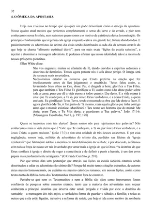 32
4. O ÔMEGA DA APOSTASIA
Hoje nos vivemos no tempo que qualquer um pode denominar como o ômega da apostasia.
Nosso quadro atual mostra que perdemos completamente o senso do certo e do errado, e pior nem
conhecemos nossa história, nem sabemos quem somos e o motivo da existência desta denominação. Os
princípios fundamentais que regeram esta igreja enquanto estava em grande luz, foram abandonados. E
paulatinamente os adventistas do sétimo dia estão sendo doutrinados a cada dia da semana através do
que hoje se chama “alimento espiritual diário”, para ser mais exata “lições da escola sabatina”, a
rejeitar e abominar a mensagem adventista. E podemos afirmar que nossa identidade não é a mesma de
nossos prósperos pioneiros.
Ellen White disse:
Não vos enganeis; muitos se afastarão da fé, dando ouvidos a espíritos sedutores e
doutrinas de demônios. Temos agora perante nós o alfa desse perigo. O ômega será
de natureza mais assustadora.
Necessitamos estudar as palavras que Cristo proferiu na oração que fez
imediatamente antes de Seu julgamento e crucifixão. "Jesus falou assim, e,
levantando Seus olhos ao Céu, disse: Pai, é chegada a hora; glorifica a Teu Filho,
para que também o Teu Filho Te glorifique a Ti; assim como Lhe deste poder sobre
toda a carne, para que dê a vida eterna a todos quantos Lhe deste. E a vida eterna é
esta: que Te conheçam, a Ti só, por único Deus verdadeiro, e a Jesus Cristo, a quem
enviaste. Eu glorifiquei-Te na Terra, tendo consumado a obra que Me deste a fazer. E
agora glorifica-Me Tu, ó Pai, junto de Ti mesmo, com aquela glória que tinha contigo
antes que o mundo existisse. Manifestei o Teu nome aos homens que do mundo Me
deste; eram Teus, e Tu Mos deste, e guardaram a Tua palavra." João 17:1-6.
(Mensagens Escolhidas, Vol. I, p. 197, 198)
Quem se importou com tais alertas? Quem somos nós para rejeitarmos tais palavras? Não
conhecemos mais a vida eterna que é “esta: que Te conheçam, a Ti só, por único Deus verdadeiro, e a
Jesus Cristo, a quem enviaste.” (João 17:3) e sim uma unidade de três deuses co-eternos. E por essa
negligência, somos hoje, milhões de adventistas do sétimo dia, perdidos nas fileiras da “igreja
verdadeira” que fatalmente adotou a mentira em total detrimento da verdade, e por descuido, aceitamos
com toda a força de nosso ser tais inverdades por amar mais a igreja do que à Deus. “A doutrina de que
Deus confiara à igreja o direito de reger a consciência e de definir e punir a heresia, é um dos erros
papais mais profundamente arraigados.” (O Grande Conflito, p. 291).
Por que temos dito sem pestanejar que através das lições da escola sabatina estamos sendo
doutrinados a odiar os adventistas do sétimo dia? Porque há muito temos citações estranhas, de autores
ateus mesmo homossexuais, ou espíritas ou mesmo católicos romanos, em nossas lições, assim como
textos tanto da Bíblia como dos Testemunhos totalmente fora de contexto.
Percebe-se que nem os Testemunhos e nem a Bíblia são tidos como importantes fontes
confiáveis de pesquisa sobre assuntos eternos, tanto que a maioria dos adventistas nem sequer
conhecem a principal doutrina que deveria estar sendo pregada e vivida por eles: a doutrina do
santuário – a mensagem dos três anjos; a verdadeira forma de guardar o sábado; a família; e todas as
outras que a ela estão ligadas, inclusive a reforma de saúde, que hoje é tida como motivo de zombaria

 