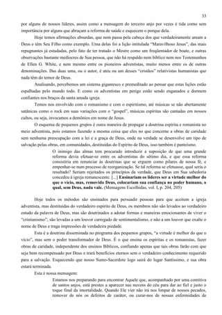 33
por alguns de nossos líderes, assim como a mensagem do terceiro anjo por vezes é tida como sem
importância por alguns que abraçam a reforma de saúde e esquecem o porque dela.
Hoje temos afirmações absurdas, que nem passa pela cabeça dos que verdadeiramente amam a
Deus e têm Seu Filho como exemplo. Uma delas foi a lição intitulada “Maravilhoso Jesus”, das mais
repugnantes já estudadas, pelo fato de ter tratado o Mestre como um freqüentador de boate, e outras
observações bastante medíocres de Sua pessoa, que não há respaldo nem bíblico nem nos Testemunhos
de Ellen G. White, e nem mesmo entre os pioneiros adventistas, muito menos entre os de outras
denominações. Das duas uma, ou o autor, é ateu ou um desses “cristãos” relativistas humanistas que
nada têm do temor de Deus.
Analisando, percebemos um sistema gigantesco e premeditado ao pensar que estas lições estão
espalhadas pelo mundo todo. E como os adventistas em perigo estão sendo enganados e dormem
confiantes nos braços da santa amada igreja.
Temos nos envolvido com o romanismo e com o espiritismo, até músicas se não abertamente
satânicas como o rock em suas variações com o “gospel”, músicas espíritas são cantadas em nossos
cultos, ou seja, invocamos a demônios em nome de Jesus.
O esquema de pequenos grupos é outra maneira de propagar a doutrina espírita e romanista no
meio adventista, pois estamos fazendo a mesma coisa que eles no que concerne a obras de caridade
sem nenhuma preocupação com a lei e a graça de Deus, onde na verdade se desenvolve um tipo de
salvação pelas obras, em comunidades, destituídas do Espírito de Deus, isso também é panteísmo.
O inimigo das almas tem procurado introduzir a suposição de que uma grande
reforma devia efetuar-se entre os adventistas do sétimo dia, e que essa reforma
consistiria em renunciar às doutrinas que se erguem como pilares de nossa fé, e
empenhar-se num processo de reorganização. Se tal reforma se efetuasse, qual seria o
resultado? Seriam rejeitados os princípios da verdade, que Deus em Sua sabedoria
concedeu à igreja remanescente. [...] Ensinariam os líderes ser a virtude melhor do
que o vício, mas, removido Deus, colocariam sua confiança no poder humano, o
qual, sem Deus, nada vale. (Mensagens Escolhidas, vol. I, p. 204, 205)
Hoje todos os métodos são ensinados para persuadir pessoas para que aceitem a igreja
adventista, mas destituídas do verdadeiro espírito de Deus, os membros não são levados ao verdadeiro
estudo da palavra de Deus, mas são doutrinados a adotar formas e maneiras emocionantes de viver o
“cristianismo”; são levadas a um louvor carregado de sentimentalismo, e não a um louvor que exalte o
nome de Deus e traga impressões de verdadeira piedade.
Esta é a doutrina disseminada no programa dos pequenos grupos, “a virtude é melhor do que o
vício”, mas sem o poder transformador de Deus. É o que ensina os espíritas e os romanistas, fazer
obras de caridade, independente dos ensinos Bíblicos, confiando apenas que tais obras farão com que
seja bem recompensado por Deus e trará benefícios eternos sem o verdadeiro conhecimento requerido
para a salvação. Esquecendo que nosso Sumo-Sacerdote logo sairá do lugar Santíssimo, e sua obra
estará terminada.
Esta é nossa mensagem:
Estamos nos preparando para encontrar Aquele que, acompanhado por uma comitiva
de santos anjos, está prestes a aparecer nas nuvens do céu para dar ao fiel e justo o
toque final da imortalidade. Quando Ele vier não irá nos limpar de nossos pecados,
remover de nós os defeitos de caráter, ou curar-nos de nossas enfermidades de

 