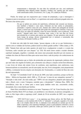 34
temperamento e disposição. Se esta obra for realizada por nós, será totalmente
completada antes daquele tempo. Quando o Senhor vier, aqueles que são santos,
serão santificados ainda. (Testimonies, Vol. 2, pág. 355, citado por Walton).
Porém, faz tempo que nos esquecemos que é tempo de preparação, e que a mensagem é
“prepara-te para te encontrares com teu Deus”, e o espiritismo está sendo sutilmente pregado entre nós.
Devemos estar atentos, pois:
Os que se opõem aos ensinos do espiritismo, enfrentam não somente aos homens,
mas também a Satanás e seus anjos. Entraram em luta contra os principados,
potestades e espíritos maus dos ares. Satanás não cederá uma polegada de terreno
sequer, a menos que seja rechaçado pelo poder dos mensageiros celestiais. O povo de
Deus deve ser capaz de enfrentar, como fez nosso Salvador, com as palavras: “Está
escrito.” Satanás pode citar a Escritura hoje, como o fez nos dias de Cristo,
pervertendo-lhe os ensinos para apoiar seus enganos. Os que quiserem estar em pé
neste tempo de perigo, devem compreender por si mesmos o testemunho das
Escrituras. (O Grande Conflito, p. 565)
O alerta tem sido dado há muito tempo, “pessoa alguma, a não ser os que fortaleceram o
espírito com as verdades da Escritura, poderá resistir no último grande conflito.” (Obra citada, p. 559,
600). “Satanás bem sabe que todos quantos ele pode levar a negligenciar a oração e o exame das
Escrituras, serão vencidos por seus ataques.” (p. 524). Há muito temos estado a receber alimento
espiritual mastigado, engolido e vomitado, não temos mais procurado descobrir por nós mesmos as
verdades tão claras da Palavra de Deus para saciar nossa fome e sede da justiça e do conhecimento de
Deus.
Quando analisamos que as lições são produzidas por pastores da organização, podemos dizer
que nem todos são ungidos do Senhor, pois certamente seus esboços e citações seriam bem diferentes,
e seus livros de leitura não seriam livros de ocultismo, nem espiritismo, nem catolicismo, nem
homossexualismo ou sensualismo, nem de auto-ajuda, mas sim, livros consagrados, mais propriamente
a Bíblia, e certamente haveria citações sem distorções dos Testemunhos, e o caráter de Deus não seria
tão mal representado.
Na lição “A Caminhada Cristã” de abr-jun de 2009, uma lição ecumênica, porque na Revista
Milite – Milícia da Imaculada, (abril, 2009, p. 37) diz que “o tema do ano catequético nacional” é
“Iniciação à vida cristã”, diz mais ainda, que: “2009 é um ano catequético, proposto pela Igreja para
todo o Brasil, com o tema ‘Catequese, caminho para o discipulado’.” (Adriana Dias, 2009). Por
coincidência, estes são os temas para a nossa igreja também neste ano, crescimento cristão,
discipulado, fora o tema família por famílias.
Outra forte coincidência encontra-se no tema “Esperança e Fé” da “Carta Encíclica Spe Salvi
do Sumo Pontífice Bento XVI aos bispos, aos presbíteros e aos diáconos, às pessoas consagradas, e a
todos os fiéis leigos sobre a esperança cristã”, datada de 30 de novembro de 2007, traz a seguinte
introdução:
“SPE SALVI facti sumus” – é na esperança que fomos salvos: diz São Paulo aos
Romanos e a nós também (Rm 8,24). A “redenção”, a salvação, segundo a fé cristã,
não é um simples dado de fato. A redenção é-nos oferecida no sentido que nos foi
dada a esperança, uma esperança fidedigna, graças à qual podemos enfrentar o nosso
tempo presente: o presente, ainda que custoso, pode ser vivido e aceito, se levar a

 