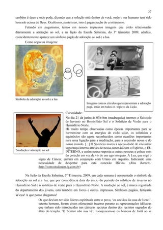 37
também é deus e tudo pode, dizendo que a solução está dentro de você, onde o ser humano tem sido
honrado acima de Deus. Ocultismo, panteísmo, isso é paganização do cristianismo.
Falando em paganismo, temos em nossos impressos imagens que estão relacionadas
diretamente a adoração ao sol, e na lição da Escola Sabatina, do 3º trimestre 2009, adultos,
coincidentemente aparece um símbolo pagão de adoração ao sol e a lua.
Como segue as imagens:

Símbolo de adoração ao sol e a lua
Imagens com os círculos que representam a adoração
pagã, estão em todos os tópicos da Lição.

Curiosidade:
No dia 21 de junho às 03h46m (madrugada) teremos o Solstício
de Inverno no Hemisfério Sul e o Solstício de Verão para o
Hemisfério Norte.
Há muito tempo observadas como épocas importantes para se
harmonizar com as energias do ciclo solar, os solstícios e
equinócios são agora reconhecidos como ocasiões importantes
para uma ligação para a meditação, para a ascensão nossa e do
nosso mundo. [...] O Solstício marca a necessidade de encontrar
segurança interna através de nossa conexão com o Espírito, o EU
Saudação e adoração ao sol
INTERNO, e assim nossa resposta a outras pessoas e coisas vem
do coração em vez de vir de um ego inseguro. A Lua, que rege o
signo de Câncer, entrará em conjunção com Urano em Aquário, Indicando uma
necessidade de despertar para esta conexão Divina. (Rita Barreto:
http://somostodosum.ig.com.br)
Na lição da Escola Sabatina, 3º Trimestre, 2009, em cada semana é apresentado o símbolo de
adoração ao sol e a lua, que por coincidência data do início do período do solstício de inverno no
Hemisfério Sul e o solstício de verão para o Hemisfério Norte. A saudação ao sol, é marca registrada
do departamento dos jovens, está também em livros e outros impressos. Símbolos pagãos, feitiçaria
Wicca! A que ponto chegamos!
Os que deviam ter sido líderes espirituais entre o povo, ‘os anciãos da casa de Israel’,
setenta homens, foram vistos oferecendo incenso perante as representações idólatras
que tinham sido introduzidas nas câmaras secretas dentro dos recintos sagrados do
átrio do templo. ‘O Senhor não nos vê’, lisonjeavam-se os homens de Judá ao se

 
