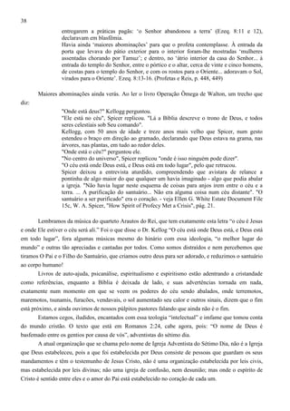 38
entregarem a práticas pagãs: ‘o Senhor abandonou a terra’ (Ezeq. 8:11 e 12),
declaravam em blasfêmia.
Havia ainda ‘maiores abominações’ para que o profeta contemplasse. À entrada da
porta que levava do pátio exterior para o interior foram-lhe mostradas ‘mulheres
assentadas chorando por Tamuz’; e dentro, no ‘átrio interior da casa do Senhor... à
entrada do templo do Senhor, entre o pórtico e o altar, cerca de vinte e cinco homens,
de costas para o templo do Senhor, e com os rostos para o Oriente... adoravam o Sol,
virados para o Oriente’. Ezeq. 8:13-16. (Profetas e Reis, p. 448, 449)
Maiores abominações ainda verás. Ao ler o livro Operação Ômega de Walton, um trecho que
diz:
"Onde está deus?" Kellogg perguntou.
"Ele está no céu", Spicer replicou. "Lá a Bíblia descreve o trono de Deus, e todos
seres celestiais sob Seu comando".
Kellogg, com 50 anos de idade e treze anos mais velho que Spicer, num gesto
estendeu o braço em direção ao gramado, declarando que Deus estava na grama, nas
árvores, nas plantas, em tudo ao redor deles.
"Onde está o céu?" perguntou ele.
"No centro do universo", Spicer replicou "onde é isso ninguém pode dizer".
"O céu está onde Deus está, e Deus está em todo lugar", pelo que retrucou.
Spicer deixou a entrevista aturdido, compreendendo que avistara de relance a
pontinha de algo maior do que qualquer um havia imaginado - algo que podia abalar
a igreja. "Não havia lugar neste esquema de coisas para anjos irem entre o céu e a
terra. ... A purificação do santuário... Não era alguma coisa num céu distante". "O
santuário a ser purificado" era o coração. - veja Ellen G. White Estate Document File
15c, W. A. Spicer, "How Spirit of Profecy Met a Crisis", pág. 21.
Lembramos da música do quarteto Arautos do Rei, que tem exatamente esta letra “o céu é Jesus
e onde Ele estiver o céu será ali.” Foi o que disse o Dr. Kellog “O céu está onde Deus está, e Deus está
em todo lugar”, fora algumas músicas mesmo do hinário com essa ideologia, “o melhor lugar do
mundo” e outras tão apreciadas e cantadas por todos. Como somos distraídos e nem percebemos que
tiramos O Pai e o Filho do Santuário, que criamos outro deus para ser adorado, e reduzimos o santuário
ao corpo humano!
Livros de auto-ajuda, psicanálise, espiritualismo e espiritismo estão adentrando a cristandade
como referências, enquanto a Bíblia é deixada de lado, e suas advertências tornada em nada,
exatamente num momento em que se veem os poderes do céu sendo abalados, onde terremotos,
maremotos, tsunamis, furacões, vendavais, o sol aumentado seu calor e outros sinais, dizem que o fim
está próximo, e ainda ouvimos de nossos púlpitos pastores falando que ainda não é o fim.
Estamos cegos, iludidos, encantados com essa teologia “intelectual” e imfame que tomou conta
do mundo cristão. O texto que está em Romanos 2:24, cabe agora, pois: “O nome de Deus é
basfemado entre os gentios por causa de vós”, adventistas do sétimo dia.
A atual organização que se chama pelo nome de Igreja Adventista do Sétimo Dia, não é a Igreja
que Deus estabeleceu, pois a que foi estabelecida por Deus consiste de pessoas que guardam os seus
mandamentos e têm o testemunho de Jesus Cristo, não é uma organização estabelecida por leis civis,
mas estabelecida por leis divinas; não uma igreja de confusão, nem desunião; mas onde o espírito de
Cristo é sentido entre eles e o amor do Pai está estabelecido no coração de cada um.

 