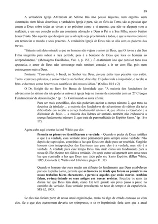 39
A verdadeira Igreja Adventista do Sétimo Dia não possui riquezas, nem orgulho, nem
ostentação, nem falsas doutrinas; a verdadeira Igreja é pura, são os fiéis da Terra, são as pessoas que
amam a Deus sobre todas as coisas e ao próximo como a si mesmo, que não se alegram com a
maldade, e em seu coração estão em constante adoração a Deus o Pai e a Seu Filho, nosso Senhor
Jesus Cristo. São aqueles que desejam que a salvação seja proclamada a todos, e que a mesma consiste
em renunciar o mundo e seus prazeres. A verdadeira Igreja de Deus não se alia com os poderes das
trevas.
“Satanás está determinado a que os homens não vejam o amor de Deus, que O levou a dar Seu
Filho unigênito para salvar a raça perdida; pois é a bondade de Deus que leva os homens ao
arrependimento.” (Mensagens Escolhidas, Vol. 1, p. 156 ). É exatamente isto que consiste toda esta
apostasia, o amor de Deus não constrange mais nenhum coração a ir ter com Ele, pois nem
conhecemos mais a Deus.
Portanto: “Converte-te, ó Israel, ao Senhor teu Deus; porque pelos teus pecados tens caído.
Tomai convosco palavras, e convertei-vos ao Senhor; dizei-lhe: Expulsa toda a iniquidade, e recebe o
bem; e daremos como bezerros os sacrifícios dos nossos lábios.” (Oséias 14:1 e 2)
O Dr. Knight diz no livro Em Busca de Identidade que: "A maioria dos fundadores do
adventismo do sétimo dia não poderia unir-se à igreja hoje se tivesse de concordar com as '27 Crenças
Fundamentais' da denominação." (p. 16). Continuando o autor afirma:
Para ser mais específico, eles não poderiam aceitar a crença número 2, que trata da
doutrina da trindade ... a maioria dos fundadores do adventismo do sétimo dia teria
dificuldade em aceitar a crença fundamental número 4, que afirma a eternidade e a
divindade de Jesus ... a maioria dos líderes adventistas também não endossaria a
crença fundamental número 5, que trata da personalidade do Espírito Santo." (p. 16 e
17)
Agora cabe aqui o texto da imã White que diz:
Permita os pioneiros identificarem a verdade. - Quando o poder de Deus testifica
o que é a verdade, essa verdade deve permanecer para sempre como verdade. Não
depois de suposições, contrárias a luz que Deus tem dado para ser recebida. Surgirão
homens com interpretações das Escrituras que para eles é a verdade, mas não é a
verdade. A verdade para esse tempo Deus tem dado como um fundamento para a
nossa fé. Ele Mesmo nos falou a verdade. Um após outro vai aparecer com uma nova
luz que contradiz a luz que Deus tem dado pelo seu Santo Espírito. (Ellen White,
1905, Counsels to Writes and Edictores, pages 31, 32)
Quando o homem vier para mudar um alfinete do fundamento que Deus estabeleceu
por seu Espírito Santo, permita que os homens de idade que foram os pioneiros no
nosso trabalho falem claramente, e permita aqueles que estão mortos também
falem, re-imprimindo os seus artigos em nossas revistas. Focalize os raios da
divina luz que Deus tem dado, como Ele tem guiado seu povo passo a passo no
caminho da verdade. Essa verdade prevalecerá no teste do tempo e da experiência.
MS 62, 1905.
Se eles não fariam parte de nossa atual organização, então há algo de errado conosco ou com
eles. Se o que eles escreveram deveria ser reimpresso, e se re-imprimindo faria com que a atual

 
