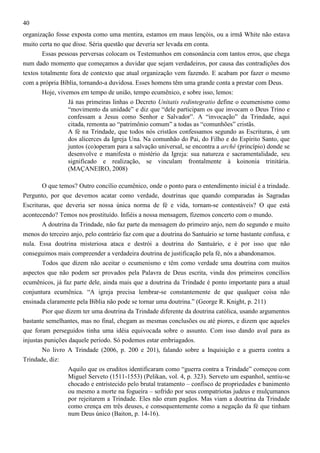 40
organização fosse exposta como uma mentira, estamos em maus lençóis, ou a irmã White não estava
muito certa no que disse. Séria questão que deveria ser levada em conta.
Essas pessoas perversas colocam os Testemunhos em consonância com tantos erros, que chega
num dado momento que começamos a duvidar que sejam verdadeiros, por causa das contradições dos
textos totalmente fora de contexto que atual organização vem fazendo. E acabam por fazer o mesmo
com a própria Bíblia, tornando-a duvidosa. Esses homens têm uma grande conta a prestar com Deus.
Hoje, vivemos em tempo de união, tempo ecumênico, e sobre isso, lemos:
Já nas primeiras linhas o Decreto Unitatis redintegratio define o ecumenismo como
“movimento da unidade” e diz que “dele participam os que invocam o Deus Trino e
confessam a Jesus como Senhor e Salvador”. A “invocação” da Trindade, aqui
citada, remonta ao “patrimônio comum” a todas as “comunhões” cristãs.
A fé na Trindade, que todos nós cristãos confessamos segundo as Escrituras, é um
dos alicerces da Igreja Una. Na comunhão do Pai, do Filho e do Espírito Santo, que
juntos (co)operam para a salvação universal, se encontra a arché (princípio) donde se
desenvolve e manifesta o mistério da Igreja: sua natureza e sacramentalidade, seu
significado e realização, se vinculam frontalmente à koinonia trinitária.
(MAÇANEIRO, 2008)
O que temos? Outro concílio ecumênico, onde o ponto para o entendimento inicial é a trindade.
Pergunto, por que devemos acatar como verdade, doutrinas que quando comparadas às Sagradas
Escrituras, que deveria ser nossa única norma de fé e vida, tornam-se contestáveis? O que está
acontecendo? Temos nos prostituído. Infiéis a nossa mensagem, fizemos concerto com o mundo.
A doutrina da Trindade, não faz parte da mensagem do primeiro anjo, nem do segundo e muito
menos do terceiro anjo, pelo contrário faz com que a doutrina do Santuário se torne bastante confusa, e
nula. Essa doutrina misteriosa ataca e destrói a doutrina do Santuário, e é por isso que não
conseguimos mais compreender a verdadeira doutrina de justificação pela fé, nós a abandonamos.
Todos que dizem não aceitar o ecumenismo e têm como verdade uma doutrina com muitos
aspectos que não podem ser provados pela Palavra de Deus escrita, vinda dos primeiros concílios
ecumênicos, já faz parte dele, ainda mais que a doutrina da Trindade é ponto importante para a atual
conjuntura ecumênica. “A igreja precisa lembrar-se constantemente de que qualquer coisa não
ensinada claramente pela Bíblia não pode se tornar uma doutrina.” (George R. Knight, p. 211)
Pior que dizem ter uma doutrina da Trindade diferente da doutrina católica, usando argumentos
bastante semelhantes, mas no final, chegam as mesmas conclusões ou até piores, e dizem que aqueles
que foram perseguidos tinha uma idéia equivocada sobre o assunto. Com isso dando aval para as
injustas punições daquele período. Só podemos estar embriagados.
No livro A Trindade (2006, p. 200 e 201), falando sobre a Inquisição e a guerra contra a
Trindade, diz:
Aquilo que os eruditos identificaram como “guerra contra a Trindade” começou com
Miguel Serveto (1511-1553) (Pelikan, vol. 4, p. 323). Serveto um espanhol, sentiu-se
chocado e entristecido pelo brutal tratamento – confisco de propriedades e banimento
ou mesmo a morte na fogueira – sofrido por seus compatriotas judeus e mulçumanos
por rejeitarem a Trindade. Eles não eram pagãos. Mas viam a doutrina da Trindade
como crença em três deuses, e consequentemente como a negação da fé que tinham
num Deus único (Baiton, p. 14-16).

 