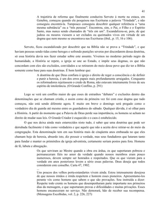 41
A trajetória de reforma que finalmente conduzira Serveto à morte na estaca, em
Genebra, começou quando ele pesquisou nas Escrituras a palavra “Trindade”, e não
conseguiu encontrá-la. Tampouco conseguiu descobrir qualquer referência a “uma
mesma substância” ou a “três pessoas”. Encontrou, sim, o Pai, o Filho e o Espírito
Santo, mas nunca sendo chamados de “três em um”. Escandalizou-se, pois, de que
judeus ou mouros viessem a ser exilados ou queimados vivos em virtude de um
dogma que nem mesmo se encontrava nas Escrituras (ibid., p. 15, 16 e 106).
Serveto, ficou escandalizado por descobrir que na Bíblia não se prova a “Trindade”, e que
haviam pessoas sendo tidas como hereges e sofrendo punições severas por discordarem dessa doutrina,
só essa história devia nos fazer estudar sobre este assunto. Vivemos no moderno período negro da
humanidade, a História se repete, a igreja se une ao Estado, e impõe seus dogmas, os que não
concordam com eles são excluídos, convidados a se retirarem do meio desse povo que diz ter a Bíblia
somente como base para suas doutrinas. É bom lembrar que:
A doutrina de que Deus confiara à igreja o direito de reger a consciência e de definir
e punir a heresia, é um dos erros papais mais profundamente arraigados. Conquanto
os reformadores rejeitassem o credo de Roma, não estavam inteiramente livres de seu
espírito de intolerância. (O Grande Conflito, p. 291)
Logo se verá um conflito maior do que esses de estranhos “debates” e exclusões dentro das
denominações que se chamam cristãs, e assim como da primeira vez foi com esse dogma que tudo
começou, não está sendo diferente agora. E muito em breve o domingo será pregado como o
verdadeiro dia de guarda até mesmo entre os guardadores do sábado. Qualquer dúvida, é só olhar para
a História. A partir do momento que a Palavra de Deus perde sua importância, os homens se acham no
direito de mudar suas leis. O Grande Criador é esquecido e o caos é estabelecido.
O que nos deixa ainda mais estarrecidos nisto tudo, é saber que uma doutrina que pode ser
derrubada facilmente é tida como verdadeira e que aquele que não a aceita deve retirar-se do meio da
congregação. Esta denominação tem em sua história mais de cinqüenta anos embasada no que eles
chamam hoje de heresia, absurdo isto, diz possuir a verdade, mas seus fundadores que lutaram tanto
para fundar e manter os primórdios da igreja adventista, certamente seriam postos para fora. Homens
de fé, labuta e abnegação.
Os que serviram ao Mestre quando a obra era árdua, os que suportaram pobreza e
permaneceram fiéis no amor da verdade quando nossos membros eram pouco
numerosos, devem sempre ser honrados e respeitados. Que os que vieram para a
verdade em anos posteriores levem a sério essas palavras. Deus deseja que todos
considerem este conselho. Carta 47, 1902.
...
Uns poucos dos velhos porta-estandartes vivem ainda. Estou intensamente desejosa
de que nossos irmãos e irmãs respeitem e honrem esses pioneiros. Apresentamo-los
perante vós como homens que sabem o que são provações. Sou instruída a dizer:
Respeite todo crente os homens que desempenharam parte importante nos primeiros
dias da mensagem, e que suportaram provas e dificuldades e muitas privações. Esses
homens encaneceram no serviço. Não demorará, hão de receber sua recompensa.
(Mensagens Escolhidas, vol. 2, p. 226, 227)

 