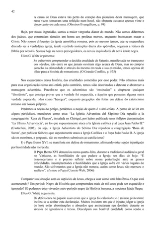 42
A causa de Deus estava tão perto do coração dos pioneiros desta mensagem, que
raras vezes tomavam uma refeição num hotel, não obstante custasse apenas vinte e
cinco centavos cada uma. (Obreiros Evangélicos, p. 99)
Hoje, por nossa ingratidão, somos a maior vergonha diante do mundo. Não somos diferentes
dos judeus, que construíam túmulos em honra aos profetas mortos, enquanto intentavam matar a
Cristo. Não somos diferentes da igreja apostólica romana, pois ao mesmo tempo, que se engrandece
dizendo ser a verdadeira igreja, tendo recebido instruções direta dos apóstolos, negaram a leitura da
Bíblia por séculos. Somos hoje os novos perseguidores, os novos inquisidores da nova idade negra.
Ellen G White argumenta:
Se quisermos compreender a decidia crueldade de Satanás, manifestada no transcurso
dos séculos, não entre os que jamais ouviram algo acerca de Deus, mas no próprio
coração da cristandade e através da mesma em toda a sua extensão, temos apenas de
olhar para a história do romanismo. (O Grande Conflito, p. 575)
Nos esquecemos dessa história, das crueldades cometidas por esse poder. Não olhamos mais
para essa organização como anti-cristã, pelo contrário, temos sido doutrinados a detestar e aborrecer a
mensagem adventista. Percebe-se que os adventistas são “ensinados” a desprezar qualquer
“dissidente”, que consiga provar que a verdade foi esquecida, e àqueles que possuem alguma outra
verdade esquecida, tidos como “hereges”, enquanto pregações são feitas em defesa do catolicismo
romano em nossos púlpitos.
Perdemos a noção do perigo, perdemos a noção de quem é o anti-cristo. A ponto de se ler em
alguns periódicos, manchetes como esta: “La Iglesia Adventista del Séptimo Día repudió a la
congregación ‘Rosa de Sharon’, instalada en Chiriquí, por haber publicado unos folletos denominados
‘La Ultima Advertencia’, en los que supuestamente ataca a la Iglesia católica y al papa Juan Pablo II.”
(Castrellon, 2003), ou seja, a Igreja Adventista do Sétimo Dia repudiou a congregação ‘Rosa de
Saron’, por publicar folhetos que supostamente ataca a Igreja Católica e o Papa João Paulo II. A igreja
são os membros, e pergunto, são os membros submissos ao catolicismo?
E o Papa Bento XVI, se manifesta em defesa do romanismo, afirmando estar sendo injustiçado
por hostilidade não merecida:
O Papa Bento XVI denunciou nesta quarta-feira, durante a tradicional audiência geral
no Vaticano, as hostilidades de que padece a Igreja nos dias de hoje. “É
desconcertante e é preciso refletir sobre nossa perturbação ante as graves
dificuldades, incompreensões e hostilidades que a Igreja sofre em vários lugares do
mundo. São sofrimentos que a Igreja não merece, assim como Jesus não mereceu o
suplício”, afirmou o Papa (Correio Web, 2006)
Comparar sua situação com os suplícios de Jesus, chega a soar como uma blasfêmia. O que está
acontecendo? Um período Negro da História que compreendeu mais de mil anos pode ser esquecido e
ignorado? Só podemos estar vivendo outro período negro da História humana, a moderna Idade Negra.
Ellen G. White argumenta:
Os defensores do papado asseveram que a igreja foi caluniada; e o mundo protestante
inclina-se a aceitar esta declaração. Muitos insistem em que é injusto julgar a igreja
de hoje pelas abominações e absurdos que assinalaram seu domínio durante os
séculos de ignorância e trevas. Desculpam sua horrível crueldade como sendo o

 