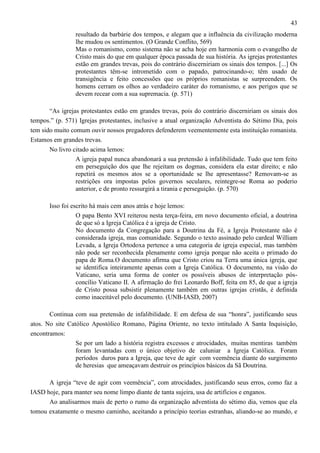 43
resultado da barbárie dos tempos, e alegam que a influência da civilização moderna
lhe mudou os sentimentos. (O Grande Conflito, 569)
Mas o romanismo, como sistema não se acha hoje em harmonia com o evangelho de
Cristo mais do que em qualquer época passada de sua história. As igrejas protestantes
estão em grandes trevas, pois do contrário discerniriam os sinais dos tempos. [...] Os
protestantes têm-se intrometido com o papado, patrocinando-o; têm usado de
transigência e feito concessões que os próprios romanistas se surpreendem. Os
homens cerram os olhos ao verdadeiro caráter do romanismo, e aos perigos que se
devem recear com a sua supremacia. (p. 571)
“As igrejas protestantes estão em grandes trevas, pois do contrário discerniriam os sinais dos
tempos.” (p. 571) Igrejas protestantes, inclusive a atual organização Adventista do Sétimo Dia, pois
tem sido muito comum ouvir nossos pregadores defenderem veementemente esta instituição romanista.
Estamos em grandes trevas.
No livro citado acima lemos:
A igreja papal nunca abandonará a sua pretensão à infalibilidade. Tudo que tem feito
em perseguição dos que lhe rejeitam os dogmas, considera ela estar direito; e não
repetirá os mesmos atos se a oportunidade se lhe apresentasse? Removam-se as
restrições ora impostas pelos governos seculares, reintegre-se Roma ao poderio
anterior, e de pronto ressurgirá a tirania e perseguição. (p. 570)
Isso foi escrito há mais cem anos atrás e hoje lemos:
O papa Bento XVI reiterou nesta terça-feira, em novo documento oficial, a doutrina
de que só a Igreja Católica é a igreja de Cristo.
No documento da Congregação para a Doutrina da Fé, a Igreja Protestante não é
considerada igreja, mas comunidade. Segundo o texto assinado pelo cardeal William
Levada, a Igreja Ortodoxa pertence a uma categoria de igreja especial, mas também
não pode ser reconhecida plenamente como igreja porque não aceita o primado do
papa de Roma.O documento afirma que Cristo criou na Terra uma única igreja, que
se identifica inteiramente apenas com a Igreja Católica. O documento, na visão do
Vaticano, seria uma forma de conter os possíveis abusos de interpretação pósconcílio Vaticano II. A afirmação do frei Leonardo Boff, feita em 85, de que a igreja
de Cristo possa subsistir plenamente também em outras igrejas cristãs, é definida
como inaceitável pelo documento. (UNB-IASD, 2007)
Continua com sua pretensão de infalibilidade. E em defesa de sua “honra”, justificando seus
atos. No site Católico Apostólico Romano, Página Oriente, no texto intitulado A Santa Inquisição,
encontramos:
Se por um lado a história registra excessos e atrocidades, muitas mentiras também
foram levantadas com o único objetivo de caluniar a Igreja Católica. Foram
períodos duros para a Igreja, que teve de agir com veemência diante do surgimento
de heresias que ameaçavam destruir os princípios básicos da Sã Doutrina.
A igreja “teve de agir com veemência”, com atrocidades, justificando seus erros, como faz a
IASD hoje, para manter seu nome limpo diante de tanta sujeira, usa de artifícios e enganos.
Ao analisarmos mais de perto o rumo da organização adventista do sétimo dia, vemos que ela
tomou exatamente o mesmo caminho, aceitando a princípio teorias estranhas, aliando-se ao mundo, e

 