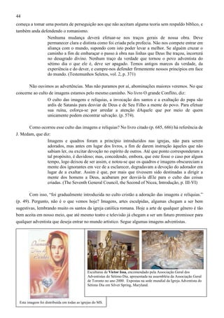 44
começa a tomar uma postura de perseguição aos que não aceitam alguma teoria sem respaldo bíblico, e
também anda defendendo o romanismo.
Nenhuma mudança deverá efetuar-se nos traços gerais de nossa obra. Deve
permanecer clara e distinta como foi criada pela profecia. Não nos compete entrar em
aliança com o mundo, supondo com isto poder levar a melhor. Se alguém cruzar o
caminho a fim de embaraçar o passo à obra nas linhas que Deus lhe traçou, incorrerá
no desagrado divino. Nenhum traço da verdade que tornou o povo adventista do
sétimo dia o que ele é, deve ser apagado. Temos antigos marcos da verdade, da
experiência e do dever, e cumpre-nos defender firmemente nossos princípios em face
do mundo. (Testemunhos Seletos, vol. 2, p. 371)
Não ouvimos as advertências. Mas não paramos por aí, abominações maiores veremos. No que
concerne ao culto de imagens estamos pelo mesmo caminho. No livro O grande Conflito, diz:
O culto das imagens e relíquias, a invocação dos santos e a exaltação do papa são
ardis de Satanás para desviar de Deus e de Seu Filho a mente do povo. Para efetuar
sua ruína, esforça-se por arredar a atenção dAquele que por meio de quem
unicamente podem encontrar salvação. (p. 574).
Como ocorreu esse culto das imagens e relíquias? No livro citado (p. 685, 686) há referência de
J. Medam, que diz:
Imagens e quadros foram a princípio introduzidos nas igrejas, não para serem
adorados, mas antes em lugar dos livros, a fim de darem instrução àqueles que não
sabiam ler, ou excitar devoção no espírito de outros. Até que ponto corresponderam a
tal propósito, é duvidoso; mas, concedendo, embora, que este fosse o caso por algum
tempo, logo deixou de ser assim, e notou-se que os quadros e imagens obscureciam a
mente dos ignorantes em vez de a esclarecer, degradavam a devoção do adorador em
lugar de a exaltar. Assim é que, por mais que tivessem sido destinadas a dirigir a
mente dos homens a Deus, acabaram por desviá-la dEle para o culto das coisas
criadas. (The Seventh General Council, the Second of Nicea, Introdução, p. III-VI)
Com isso, “foi gradualmente introduzida no culto cristão a adoração das imagens e relíquias.”
(p. 49). Pergunto, não é o que vemos hoje? Imagens, artes esculpidas, algumas chegam a ser bem
sugestivas, lembrando muito os santos da igreja católica romana. Hoje a arte de qualquer gênero é tão
bem aceita em nosso meio, que até mesmo teatro e televisão já chegam a ser um futuro promissor para
qualquer adventista que deseja entrar no mundo artístico. Segue algumas imagens adventistas.

Esculturas de Victor Issa, encomendado pela Associação Geral dos
Adventistas do Sétimo Dia, apresentada na assembléia da Associação Geral
de Toronto no ano 2000. Expostas na sede mundial da Igreja Adventista do
Sétimo Dia em Silver Spring, Maryland.

Esta imagem foi distribuída em todas as igrejas do MS.

 