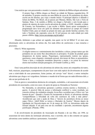 45
Uma notícia que vem percorrendo o mundo é a romaria e idolatria da Bíblia-relíquia adventista:
O projeto Siga a Bíblia chegou ao Brasil, na cidade de Manaus, segunda-feira, 28
de setembro. O projeto consiste em uma Bíblia de cerca de 50 centímetros de altura,
escrita em 66 idiomas, que viaja o mundo inteiro. O principal objetivo é difundir a
leitura da Bíblia. No Brasil, ela já passou por Manaus, Belém, São Luís e Feira de
Santana. Hoje, 2 de outubro, a Bíblia vai chegar a Salvador e será levada para o
ginásio de esportes da maior escola adventista da cidade, o IANE. Amanhã, a cidade
de Caruaru, em Pernambuco, é que recebe a Bíblia. Quem quiser acompanhar a
programação deve levar um quilo de alimento não-perecível ao campo do Central
Futebol Clube, para ser doado ao projeto de natal, que atende familias carentes. Em
todo o Nordeste são esperados cerca de 10 mil pessoas em cada cidade por onde
passar a Bíblia. (http://www.novotempo.org.br/radio/)
Absurdo, idolatram o que acham ser sagrado, mas quem vai ler tal Bíblia? É só mais uma
abominação entre os adventistas do sétimo dia. Em nada difere do catolicismo e suas romarias e
procissões.
Ellen G. White argumenta:
A religião tornou-se o entretenimento dos incrédulos e céticos, porque tantos que são
portadores de seu nome lhes desconhecem os princípios. O poder da piedade quase
desapareceu de muitas igrejas. Piqueniques, representações teatrais nas igrejas,
quermeses, casas elegantes, ostentação pessoal, desviaram de Deus os pensamentos.
Terras e bens, e ocupações mundanas absorvem a mente, e as coisas de interesse
eterno mal recebem atenção passageira. (O Grande Conflito, p. 465)
Esta é uma perfeita descrição de nós adventistas do sétimo dia, temos até companhias de teatro,
balé, musicais, piqueniques, acampamentos de puro lazer com toda espécie de divertimento de acordo
com a criatividade de seus promotores, festas juninas, até cerveja “sem” álcool, e outras imitações
adventistas que chega a ser vergonhoso. Imitamos o mundo de tal forma que em nada diferimos dele, a
não ser por profissão de fé.
Fora as graves e assustadoras denúncias de corrupção, escândalos, e até assassinato envolvendo
presidentes de associações, como nos casos: do apoio da igreja na Alemanha ao Nazismo:
Na Alemanha, os adventistas apoiaram a política externa nazista e, finalmente, a
guerra. A possível falta de acesso a informação confiável e, como resultado, um
conceito errôneo da verdadeira situação, levou-lhes a acreditar que o Führer era “um
homem de paz”. Quando a Áustria foi incorporada ao Reich, os adventistas alemães
“compartilharam a felicidade da volta dos austríacos de volta à mãe pátria”.
Acreditavam que com a ajuda de Deus e “através da assistência divina ao nosso
capaz Führer, Adolf Hitler se tornou o libertador da Áustria.” Mesmo depois da
liquidação da Checoslováquia em 16 de março de 1939, os Adventistas ainda não
fizeram objeção. E até para esse ato de crueldade e opressão, encontraram alguma
justificação. (Plantak, 1998)
E do envolvimento do presidente da Associação em Ruanda e de seu filho, em 1994, no
assassinato de tutsis dentro da instituição adventista, mas o ocorrido, não se deu somente em igrejas
adventistas como também católicas e protestantes. Assustador!

 